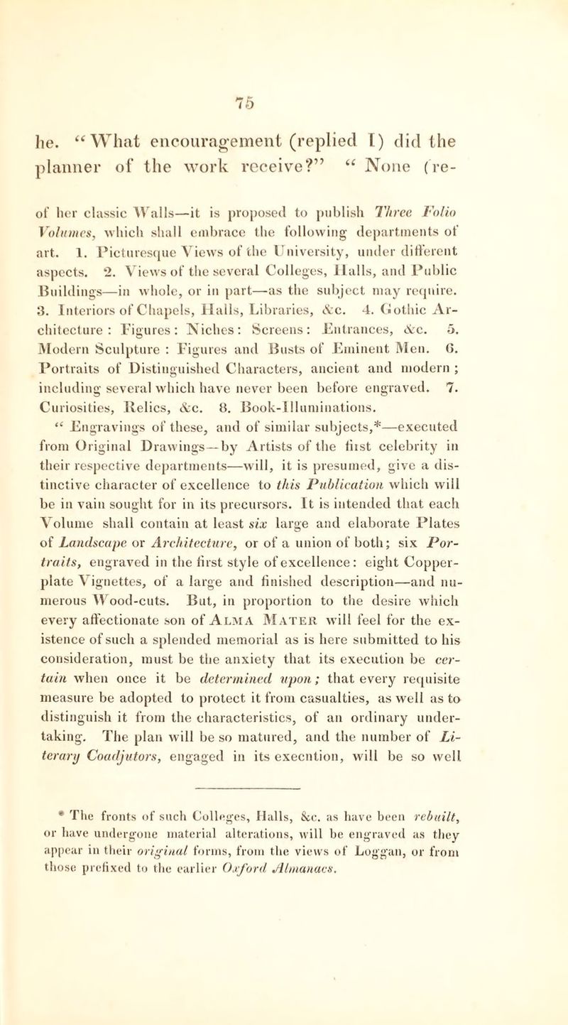 he. “What encouragement (replied I) did the planner of the work receive?” “ None (re- of her classic Walls—it is proposed to publish Three Folio Volumes, which shall embrace the following departments of art. 1. Picturesque Views of the University, under different aspects. 2. Views of the several Colleges, llalls, and Public Buildings—in whole, or in part—as the subject may require. 3. Interiors of Chapels, Halls, Libraries, Ac. 4. Gothic Ar- chitecture: Figures: Niches: Screens: Entrances, Ac. 5. Modern Sculpture : Figures and Busts of Eminent Men. G. Portraits of Distinguished Characters, ancient and modern ; including several which have never been before engraved. 7. Curiosities, Relics, &c. 8. Book-Illuminations. “ Engravings of these, and of similar subjects,*—executed from Original Drawings—by Artists of the tiist celebrity in their respective departments—will, it is presumed, give a dis- tinctive character of excellence to this Publication which will be in vain sought for in its precursors. It is intended that each Volume shall contain at least six large and elaborate Plates of Landscape or Architecture, or of a union of both; six Por- traits, engraved in the first style of excellence: eight Copper- plate Vignettes, of a large and finished description—and nu- merous Wood-cuts. But, in proportion to the desire which every affectionate son of Alma Mater will feel for the ex- istence of such a splended memorial as is here submitted to his consideration, must be the anxiety that its execution be cer- tain when once it be determined upon; that every requisite measure be adopted to protect it from casualties, as well as to distinguish it from the characteristics, of an ordinary under- taking. The plan will be so matured, and the number of Li- terary Coadjutors, engaged in its execution, will be so well * The fronts of such Colleges, Halls, &c. as have been rebuilt, or have undergone material alterations, will be engraved as they appear in their original forms, from the views of Loggan, or from those prefixed to the earlier Oxford Almanacs.