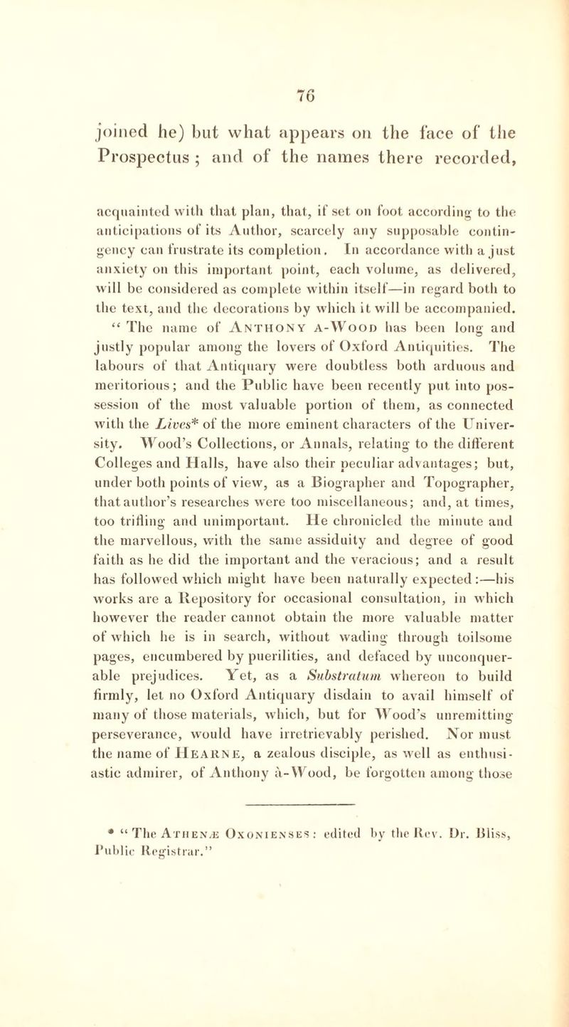 joined he) but what appears on the face of the Prospectus ; and of the names there recorded, acquainted with that plan, that, if set on foot according to the anticipations of its Author, scarcely any supposable contin- gency can frustrate its completion. In accordance with a just anxiety on this important point, each volume, as delivered, will be considered as complete within itself—in regard both to the text, and the decorations by which it will be accompanied. “The name of Anthony a-Wood has been long and justly popular among the lovers of Oxford Antiquities. The labours of that Antiquary were doubtless both arduous and meritorious; and the Public have been recently put into pos- session of the most valuable portion of them, as connected with the Lives* of the more eminent characters of the Univer- sity. Wood’s Collections, or Annals, relating to the different. Colleges and Halls, have also their peculiar advantages; but, under both points of view, as a Biographer and Topographer, that author’s researches were too miscellaneous; and, at times, too trifling and unimportant. He chronicled the minute and the marvellous, with the same assiduity and degree of good faith as he did the important and the veracious; and a result has followed which might have been naturally expected:—his works are a Repository for occasional consultation, in which however the reader cannot obtain the more valuable matter of which he is in search, without wading through toilsome pages, encumbered by puerilities, and defaced by unconquer- able prejudices. Yet, as a Substratum whereon to build firmly, let no Oxford Antiquary disdain to avail himself of many of those materials, which, but for Wood’s unremitting perseverance, would have irretrievably perished. Nor must the name of Hearn e, a zealous disciple, as well as enthusi- astic admirer, of Anthony a-Wood, be forgotten among those • “ The Athenae Oxonienses: edited by the Rev. Dr. Bliss, Public Registrar.”