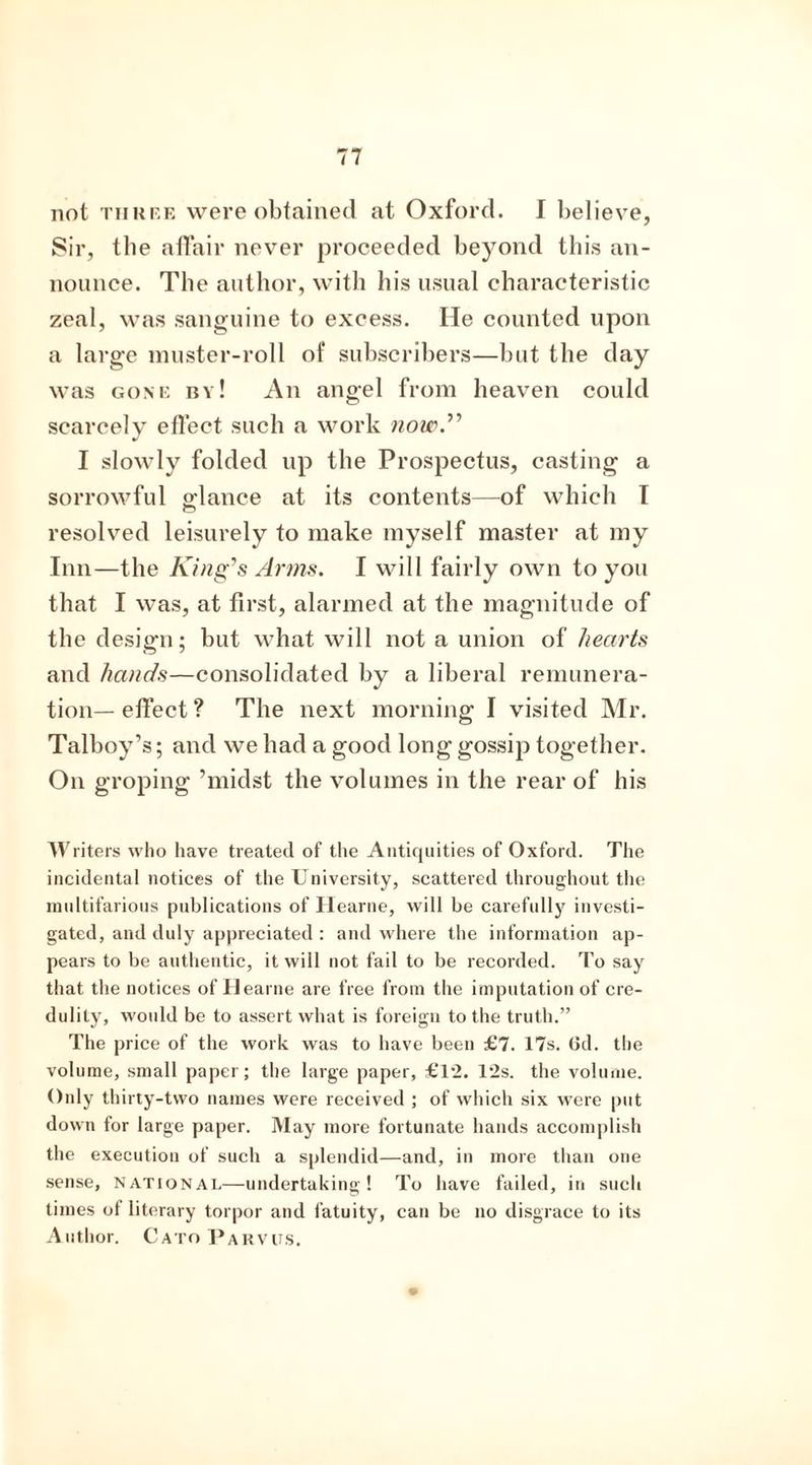 not three were obtained at Oxford. I believe, Sir, the affair never proceeded beyond this an- nounce. The author, with his usual characteristic zeal, was sanguine to excess. He counted upon a large muster-roll of subscribers—but the day was gone by! An angel from heaven could scarcely effect such a work now.” I slowly folded up the Prospectus, casting a sorrowful o-lance at its contents—of which I <r“> resolved leisurely to make myself master at my Inn—the King’s Arms. I will fairly own to you that I was, at first, alarmed at the magnitude of the design; but what will not a union of hearts and hands—consolidated by a liberal remunera- tion— effect ? The next morning I visited Mr. Talboy’s; and we had a good long gossip together. On groping ’midst the volumes in the rear of his W liters who have treated of the Antiquities of Oxford. The incidental notices of the University, scattered throughout the multifarious publications of Hearne, will be carefully investi- gated, and duly appreciated : and where the information ap- pears to be authentic, it will not fail to be recorded. To say that the notices of Hearne are free from the imputation of cre- dulity, would be to assert what is foreign to the truth.” The price of the work was to have been £7. 17s. Gd. the volume, small paper; the large paper, £1*2. 12s. the volume. Only thirty-two names were received ; of which six were put down for large paper. May more fortunate hands accomplish the execution of such a splendid—and, in more than one sense, national—undertaking! To have failed, in such times of literary torpor and fatuity, can be no disgrace to its Author. Cato Parvus.