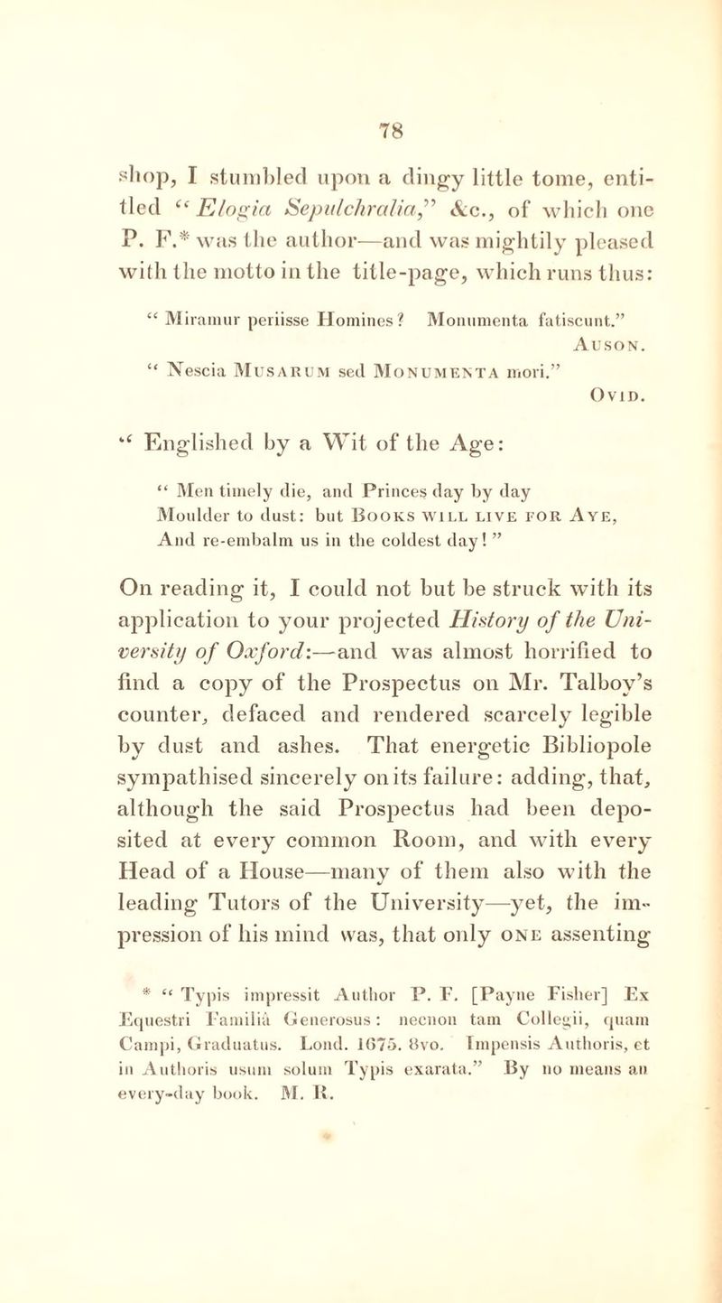 shop, I stumbled upon a dingy little tome, enti- tled “ Elogin Sepulchralia,” Ac., of which one P. F.* was the author—and was mightily pleased with the motto in the title-page, which runs thus: “ Miramur periisse Homines? Monumenta fatiscunt.” Auson. “ Nescia Musarum sed Monumenta niori.” Ovid. Englished by a Wit of the Age: “ Men timely die, and Princes day by day Moulder to dust: but Books will live for Aye, And re-embalm us in the coldest day! ” On reading it, I could not but be struck with its application to your projected History of the Uni- versity of Oxford:—and was almost horrified to find a copy of the Prospectus on Mr. Talboy’s counter, defaced and rendered scarcely legible by dust and ashes. That energetic Bibliopole sympathised sincerely on its failure: adding, that, although the said Prospectus had been depo- sited at every common Room, and with every Head of a House—many of them also with the leading Tutors of the University—yet, the im- pression of his mind was, that only one assenting * “ Typis impressit Author P. F. [Payne Fisher] Ex Equestri Familia Generosus: necnon tarn Collegii, quatn Campi, Graduatus. Loud. 1675. 8vo. Impensis Authoris, et in Authoris usuni solum Typis exarata.” By no means an every-day book. M. R.