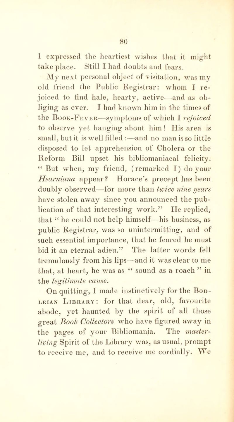 1 expressed the heartiest wishes that it might take place. Still I had doubts and fears. My next personal object of visitation, was my old friend the Public Registrar: whom I re- joiced to find hale, hearty, active—and as ob- liging as ever. I had known him in the times of the Book-Fever—symptoms of which I rejoiced to observe yet hanging about him ! His area is small, but it is well filled :—and no man is so little disposed to let apprehension of Cholera or the Reform Bill upset his bibliomaniacal felicity. “ But when, my friend, (remarked I) do your Hearniana appear? Horace’s precept has been doubly observed—for more than twice nine years have stolen away since you announced the pub- lication of that interesting work.” He replied, that “ he could not help himself—his business, as public Registrar, was so unintermitting, and of such essential importance, that he feared he must bid it an eternal adieu.” The latter words fell tremulously from his lips—and it was clear to me that, at heart, he was as “ sound as a roach ” in the legitimate cause. On quitting, I made instinctively for the Bod- leian Library: for that dear, old, favourite abode, yet haunted by the spirit of all those great Book Collectors who have figured away in the pages of your Bibliomania. The master- living Spirit of the Library was, as usual, prompt to receive me, and to receive me cordially. We