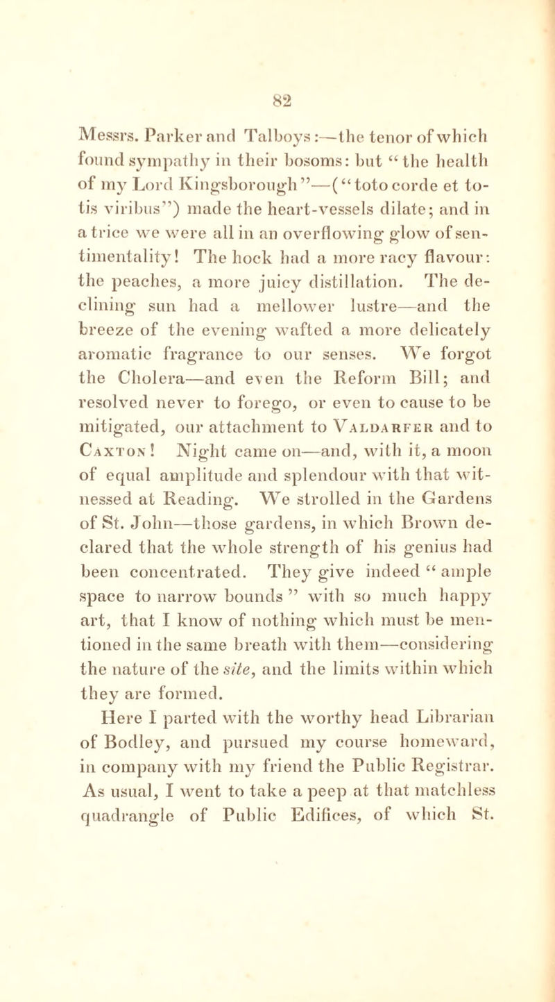 Messrs. Parker and Talboys:—the tenor of which found sympathy in their bosoms: but “the health of my Lord Kingsborough”—(“totocorde et to- tis viribus”) made the heart-vessels dilate; and in a trice we were all in an overflowing glow of sen- timentality! The hock had a more racy flavour: the peaches, a more juicy distillation. The de- clining sun had a mellower lustre—and the breeze of the evening wafted a more delicately aromatic fragrance to our senses. We forgot the Cholera—and even the Reform Bill; and resolved never to forego, or even to cause to be mitigated, our attachment to Valdarfer and to Caxton ! Night came on—and, with it, a moon of equal amplitude and splendour with that wit- nessed at Reading. We strolled in the Gardens of St. John—those gardens, in which Brown de- clared that the whole strength of his genius had been concentrated. They give indeed “ ample space to narrow bounds ” with so much happy art, that I know of nothing which must be men- tioned in the same breath with them—considering the nature of the site, and the limits within which they are formed. Here I parted with the worthy head Librarian of Bodley, and pursued my course homeward, in company with my friend the Public Registrar. As usual, I went to take a peep at that matchless quadrangle of Public Edifices, of which St.