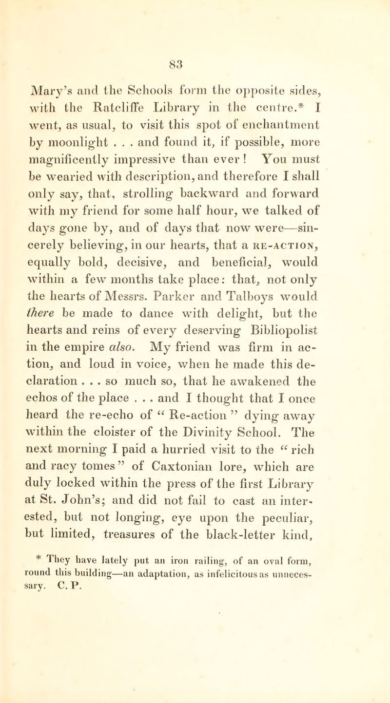 Mary’s and the Schools form the opposite sides, with the Ratcliffe Library in the centre.* I went, as usual, to visit this spot of enchantment by moonlight . . . and found it, if possible, more magnificently impressive than ever! You must be wearied with description, and therefore I shall only say, that, strolling backward and forward with my friend for some half hour, we talked of days gone by, and of days that now were—sin- cerely believing, in our hearts, that a re-action, equally bold, decisive, and beneficial, would within a few months take place: that, not only the hearts of Messrs. Parker and Talboys would there be made to dance with delight, but the hearts and reins of every deserving Bibliopolist in the empire also. My friend was firm in ac- tion, and loud in voice, when he made this de- claration ... so much so, that he awakened the echos of the place . . . and I thought that I once heard the re-echo of “ Re-action ” dying away within the cloister of the Divinity School. The next morning I paid a hurried visit to the “ rich and racy tomes ” of Caxtonian lore, which are duly locked within the press of the first Library at St. John’s; and did not fail to cast an inter- ested, but not longing, eye upon the peculiar, but limited, treasures of the black-letter kind, * 1 hey have lately put an iron railing, of an oval form, round this building—an adaptation, as infelicitous as unneces- sary. C. P.