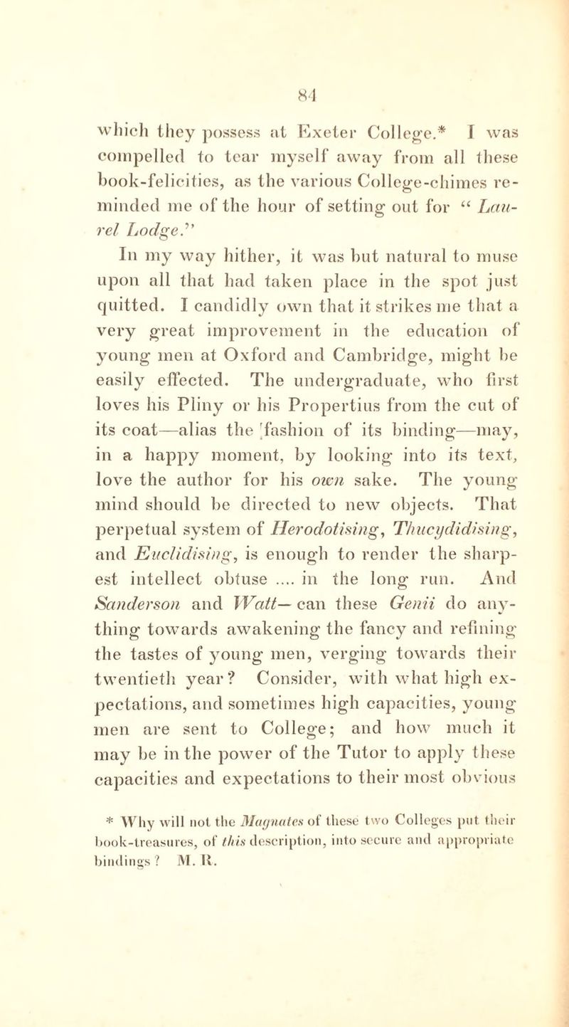 which they possess at Exeter College.* I was compelled to tear myself away from all these book-felicities, as the various College-chimes re- minded me of the hour of setting out for “ Lau- rel Lodge.” In my way hither, it was but natural to muse upon all that had taken place in the spot just quitted. I candidly own that it strikes me that a very great improvement in the education of young men at Oxford and Cambridge, might he easily effected. The undergraduate, who first loves his Pliny or his Propertius from the cut of its coat—alias the 'fashion of its binding—may, in a happy moment, by looking into its text, love the author for his own sake. The young mind should be directed to new objects. That perpetual system of Herodotising, T/iucydidising, and Euclidising, is enough to render the sharp- est intellect obtuse .... in the long run. And Sanderson and Watt— can these Genii do any- thing towards awakening the fancy and refining the tastes of young men, verging towards their twentieth year? Consider, with what high ex- pectations, and sometimes high capacities, young men are sent to College; and how much it may be in the power of the Tutor to apply these capacities and expectations to their most obvious * Why will not the Magnates of these two Colleges put their book-treasures, of this description, into secure and appropriate bindings? M. R.