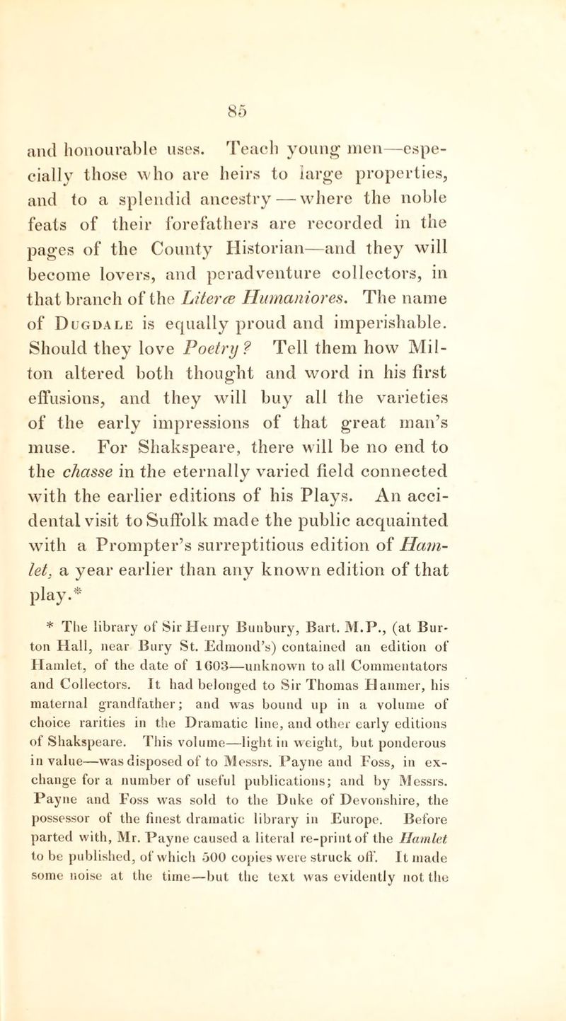 and honourable uses. Teach young men—espe- cially those who are heirs to large properties, and to a splendid ancestry — where the noble feats of their forefathers are recorded in the pages of the County Historian—and they will become lovers, and peradventure collectors, in that branch of the Literce Humaniores. The name of Dugdale is ecpially proud and imperishable. Should they love Poetry? Tell them how Mil- ton altered both thought and word in his first effusions, and they will buy all the varieties of the early impressions of that great man’s muse. For Shakspeare, there will be no end to the chasse in the eternally varied field connected with the earlier editions of his Plays. An acci- dental visit to Suffolk made the public acquainted with a Prompter’s surreptitious edition of Ham- let. a year earlier than any known edition of that play.* * The library of Sir Henry Bunbury, Bart. M.P., (at Bur- ton Hall, near Bury St. Edmond’s) contained an edition of H amlet, of the date of 1603—unknown to all Commentators and Collectors. It had belonged to Sir Thomas Hanmer, his maternal grandfather; and was bound up in a volume of choice rarities in the Dramatic line, and other early editions of Shakspeare. This volume—light in weight, but ponderous in value—was disposed of to Messrs. Payne and Foss, in ex- change for a number of useful publications; and by Messrs. Payne and Foss was sold to the Duke of Devonshire, the possessor of the finest dramatic library in Europe. Before parted with, Mr. Payne caused a literal re-print of the Hamlet to be published, of which .300 copies were struck off. It made some noise at the time—but the text was evidently not the