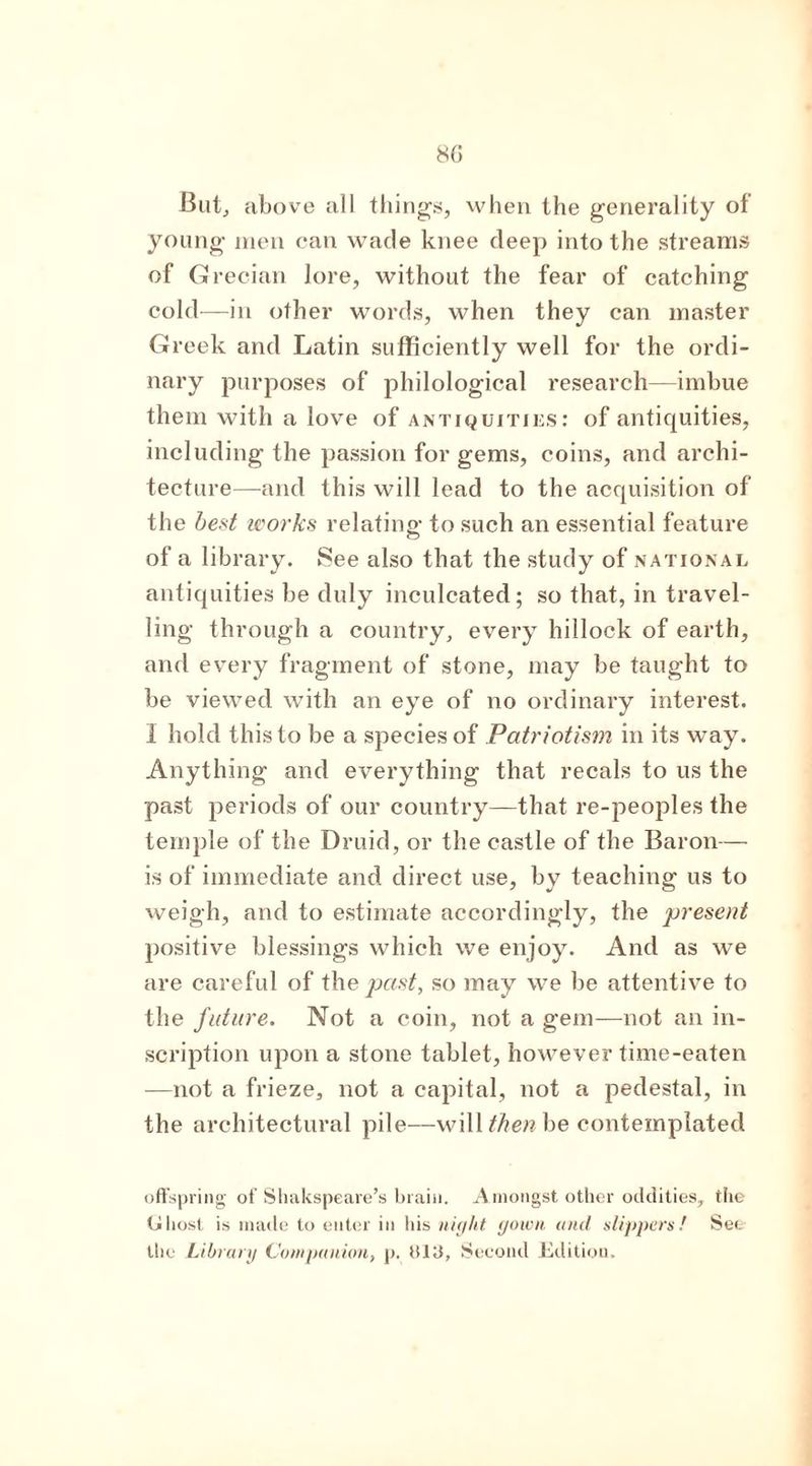 But, above all things, when the generality of young men can wade knee deep into the streams of Grecian lore, without the fear of catching cold—in other words, when they can master Greek and Latin sufficiently well for the ordi- nary purposes of philological research—imbue them with a love of antiquities: of antiquities, including the passion for gems, coins, and archi- tecture—and this will lead to the acquisition of the best works relating to such an essential feature of a library. See also that the study of national antiquities be duly inculcated; so that, in travel- ling through a country, every hillock of earth, and every fragment of stone, may be taught to be viewed with an eye of no ordinary interest. I hold this to be a species of Patriotism in its way. Anything and everything that recals to us the past periods of our country—that re-peoples the temple of the Druid, or the castle of the Baron— is of immediate and direct use, by teaching us to weigh, and to estimate accordingly, the ,present positive blessings which we enjoy. And as we are careful of the past, so may we be attentive to the future. Not a coin, not a gem—not an in- scription upon a stone tablet, however time-eaten —not a frieze, not a capital, not a pedestal, in the architectural pile—will then be contemplated offspring of Shakspeare’s brain. Amongst other oddities, the (jliost is made to enter in his night gown and .slippers! See the Library Companion, p. (Silt, Second Edition.