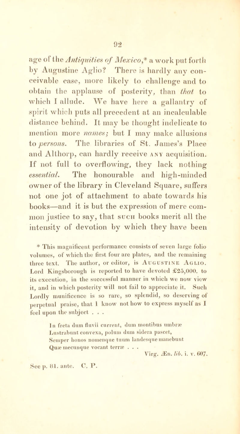 02 age of the Antiquities of Mexico,* a work put forth by Augustine Aglio? There is hardly any con- ceivable case, more likely to challenge and to obtain the applause of posterity, than that to which I allude. We have here a gallantry of spiri t which puts all precedent at an incalculable distance behind. It may be thought indelicate to mention more names; but I may make allusions to persons. The libraries of St. James’s Place and Althorp, can hardly receive any acquisition. If not full to overflowing, they lack nothing essential. The honourable and high-minded owner of the library in Cleveland Square, suffers not one jot of attachment to abate towards his books—and it is but the expression of mere com- mon justice to say, that such books merit all the intensity of devotion by which they have been * This magnificent performance consists of seven large folio volumes, of which the first four are plates, and the remaining three text. The author, or editor, is Augustine Aglio. Lord Kingsborough is reported to have devoted £25,000. to its execution, in the successful manner in which we now view it, and in which posterity will not fail to appreciate it. Such Lordly munificence is so rare, so splendid, so deserving of perpetual praise, that I know not how to express myself as 1 feel upon the subject . . . In freta dum fluvii current, dum montibus umbrae Lustrabunt convexa, polum dum sidera pascet, Semper honos nomenque tuum landesque manebunt Qua? mecunque vocant terra? . . . Virg. /En. lib. i. v. GO?. See p. 81. ante. C. I*.