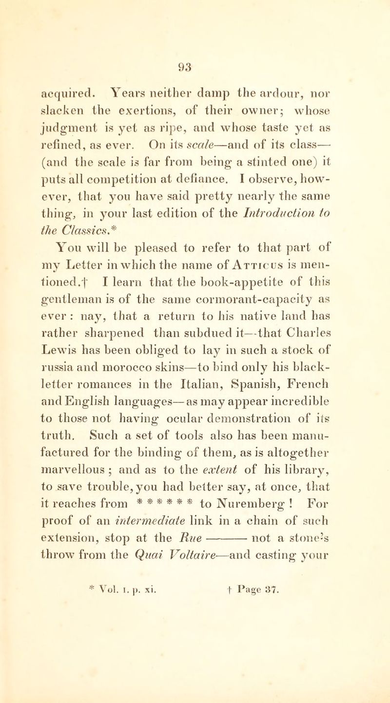 acquired. Years neither damp the ardour, nor slacken the exertions, of their owner; whose judgment is yet as ripe, and whose taste yet as refined, as ever. On its scale—and of its class— (and the scale is far from being a stinted one) it puts all competition at defiance. I observe, how- ever, that you have said pretty nearly the same thing, in your last edition of the Introduction to the Classics.* You will be pleased to refer to that part of my Letter in which the name of Atticus is men- tioned. j' I learn that the book-appetite of this gentleman is of the same cormorant-capacity as ever : nay, that a return to his native land has rather sharpened than subdued it—that Charles Lewis has been obliged to lay in such a stock of russia and morocco skins—to bind only his black- letter romances in the Italian, Spanish, French and English languages—as may appear incredible to those not having ocular demonstration of its truth. Such a set of tools also has been manu- factured for the binding of them, as is altogether marvellous ; and as to the extent of his library, to save trouble, you had better say, at once, that it reaches from ****** to Nuremberg ! For proof of an intermediate link in a chain of such extension, stop at the Rue not a stone’s throw from the Quai Voltaire—and casting your * Vol. I. ]). xi. f Page 37.