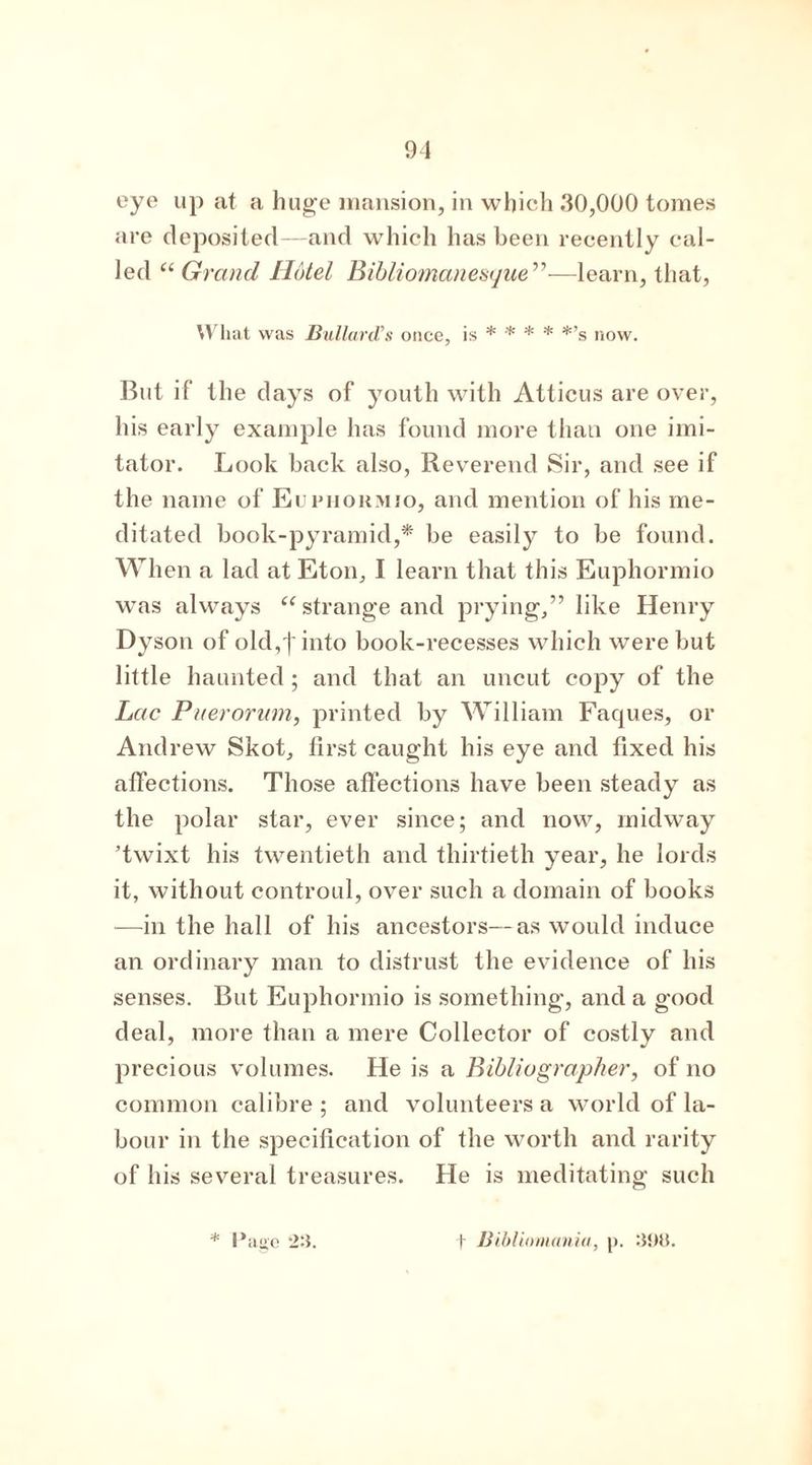 eye up at a huge mansion, in which .30,000 tomes are deposited—and which has been recently cal- led “ Grand Hotel Bibliomanesque”—learn, that, What was Bullard's once, is * * * * *’s now. But if the days of youth with Atticus are over, his early example has found more than one imi- tator. Look back also, Reverend Sir, and see if the name of Euphormio, and mention of his me- ditated book-pyramid,* be easily to be found. When a lad at Eton, I learn that this Euphormio was always “ strange and prying,” like Henry Dyson of old,']'into book-recesses which were but little haunted ; and that an uncut copy of the Lac Pnerorum, printed by William Faques, or Andrew Skot, first caught his eye and fixed his affections. Those affections have been steady as the polar star, ever since; and now, midway ’twixt his twentieth and thirtieth year, he lords it, without controul, over such a domain of books —in the hall of his ancestors—as would induce an ordinary man to distrust the evidence of his senses. But Euphormio is something, and a good deal, more than a mere Collector of costly and precious volumes. He is a Bibliographer, of no common calibre ; and volunteers a world of la- bour in the specification of the worth and rarity of his several treasures. He is meditating such * Paiie 2:1. (- Bibliomania, j>. 398.