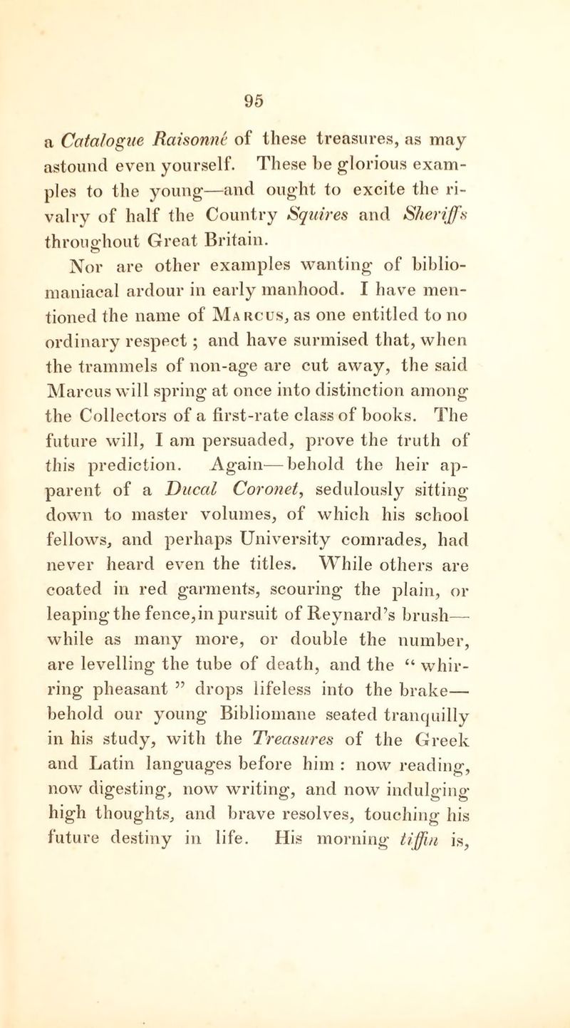 a Catalogue Raisonnt of these treasures, as may astound even yourself. These he glorious exam- ples to the young—and ought to excite the ri- valry of half the Country Squires and Sheriffs throughout Great Britain. Nor are other examples wanting of biblio- maniacal ardour in early manhood. I have men- tioned the name of Marcus, as one entitled to no ordinary respect; and have surmised that, when the trammels of non-age are cut away, the said Marcus will spring at once into distinction among the Collectors of a first-rate class of books. The future will, I am persuaded, prove the truth of this prediction. Again—behold the heir ap- parent of a Ducal Coronet, sedulously sitting- down to master volumes, of which his school fellows, and perhaps University comrades, had never heard even the titles. While others are coated in red garments, scouring the plain, or leapingthe fence, in pursuit of Reynard’s brush- while as many more, or double the number, are levelling the tube of death, and the “ whir- ring pheasant ” drops lifeless into the brake— behold our young Bibliomane seated tranquilly in his study, with the Treasures of the Greek and Latin languages before him : now reading, now digesting, now writing, and now indulging high thoughts, and brave resolves, touching his future destiny in life. His morning tiffin is,