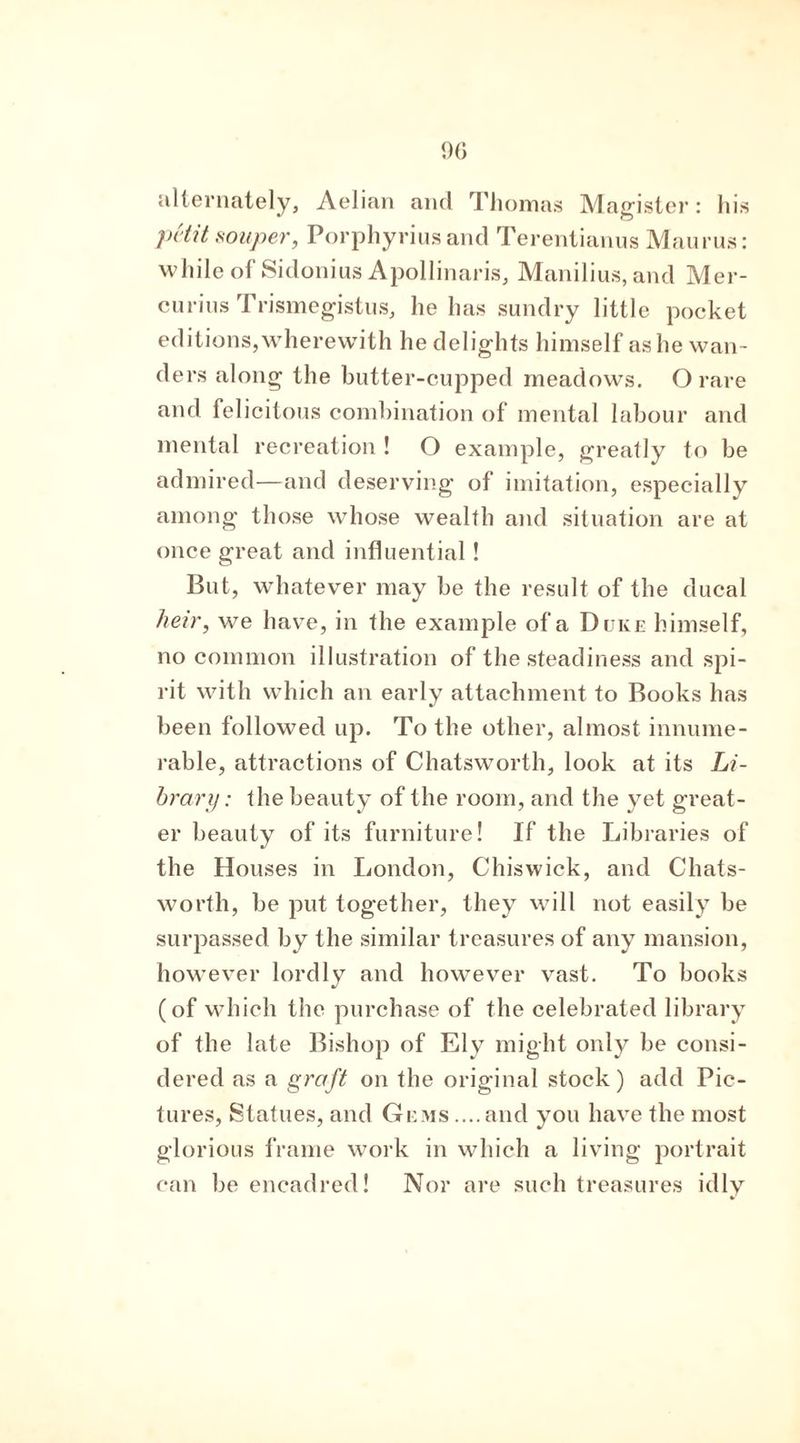 alternately, Aelian and Thomas Magister: his petit souper, Porphyrins and Terentianus Maurus: while of Sidonius Apollinaris, Manilius,and Mer- curins Trismegistus, he has sundry little pocket editions, wherewith he delights himself as he wan- ders along the butter-cupped meadows. O rare and felicitous combination of mental labour and mental recreation ! O example, greatly to be admired—and deserving of imitation, especially among those whose wealth and situation are at once great and influential ! But, whatever may be the result of the ducal heir, we have, in the example of a Duke himself, no common illustration of the steadiness and spi- rit with which an early attachment to Books has been followed up. To the other, almost innume- rable, attractions of Chatsworth, look at its Li- brary : the beauty of the room, and the yet great- er beauty of its furniture! If the Libraries of the Houses in London, Chiswick, and Chats- worth, be put together, they will not easily be surpassed by the similar treasures of any mansion, however lordly and however vast. To books (of which the purchase of the celebrated library of the late Bishop of Ely might only be consi- dered as a graft on the original stock) add Pic- tures, Statues, and Gems ....and you have the most glorious frame work in which a living portrait can be encadred! Nor are such treasures idly