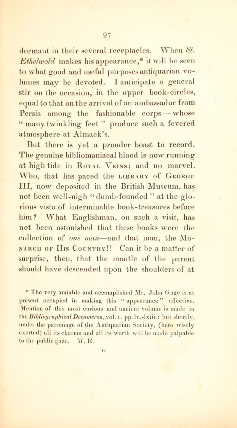 dormant in their several receptacles. When Ethelwold makes his appearance,* it will be seen to what good and useful purposes antiquarian vo- lumes may be devoted. I anticipate a general stir on the occasion, in the upper book-circles, equal to that on the arrival of an ambassador from Persia among the fashionable corps — whose “ many twinkling feet” produce such a fevered atmosphere at Almack’s. But there is yet a prouder boast to record. The genuine bibliomaniacal blood is now running at high tide in Royal Veins; and no marvel. Who, that has paced the library of George III, now deposited in the British Museum, has not been well-nigh “ dumb-founded ” at the glo- rious visto of interminable book-treasures before him? What Englishman, on such a visit, has not been astonished that these books were the collection of one man—and that man, the Mo- narch of His Country!! Can it be a matter of surprise, then, that the mantle of the parent should have descended upon the shoulders of at * The very amiable and accomplished Mr. John Gage is at present occupied in making this “ appearance ” effective. Mention of this most curious and ancient volume is made in the Bibliographical Decameron, vol. I. pp. lv.-lxiii.: but shortly, under the patronage of the Antiquarian Society, (here wisely exerted) all its charms and all its worth wdl be made palpable to the public gaze. M. R. G