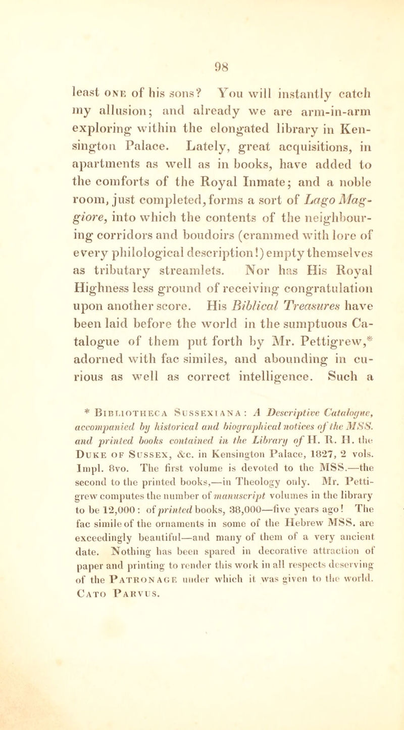 least one of his sons? You will instantly catch my allusion; and already we are arm-in-arm exploring' within the elongated library in Ken- sington Palace. Lately, great acquisitions, in apartments as well as in books, have added to the comforts of the Royal Inmate; and a noble room, just completed, forms a sort of Lago Mag- giore, into which the contents of the neighbour- ing corridors and boudoirs (crammed with lore of every philological description!) empty themselves as tributary streamlets. Nor has His Royal Highness less ground of receiving congratulation upon another score. His Biblical Treasures have been laid before the world in the sumptuous Ca- talogue of them put forth by Mr. Pettigrew,* adorned with fac similes, and abounding in cu- rious as well as correct intelligence. Such a * Bibliotheca Sussexiana: A Descriptive Catalogue, accompanied by histor ical and biographical notices of the MSS. and printed books contained in the Library of H. It. II. the Du ke of Sussex, &c. in Kensington Palace, 1827, 2 vols. Inipl. 8vo. The first volume is devoted to the MSS.—the second to the printed books,—in Theology only. Mr. Petti- grew computes the number of'manuscript volumes in the library to be 12,000: of printed books, 38,000—five years ago! The fac simile of the ornaments in some of the Hebrew MSS. are exceedingly beautiful—and many of them of a very ancient date. Nothing has been spared in decorative attraction of paper and printing to render this work in all respects deserving of the Patronage under which it was given to the world. Cato Parvus.
