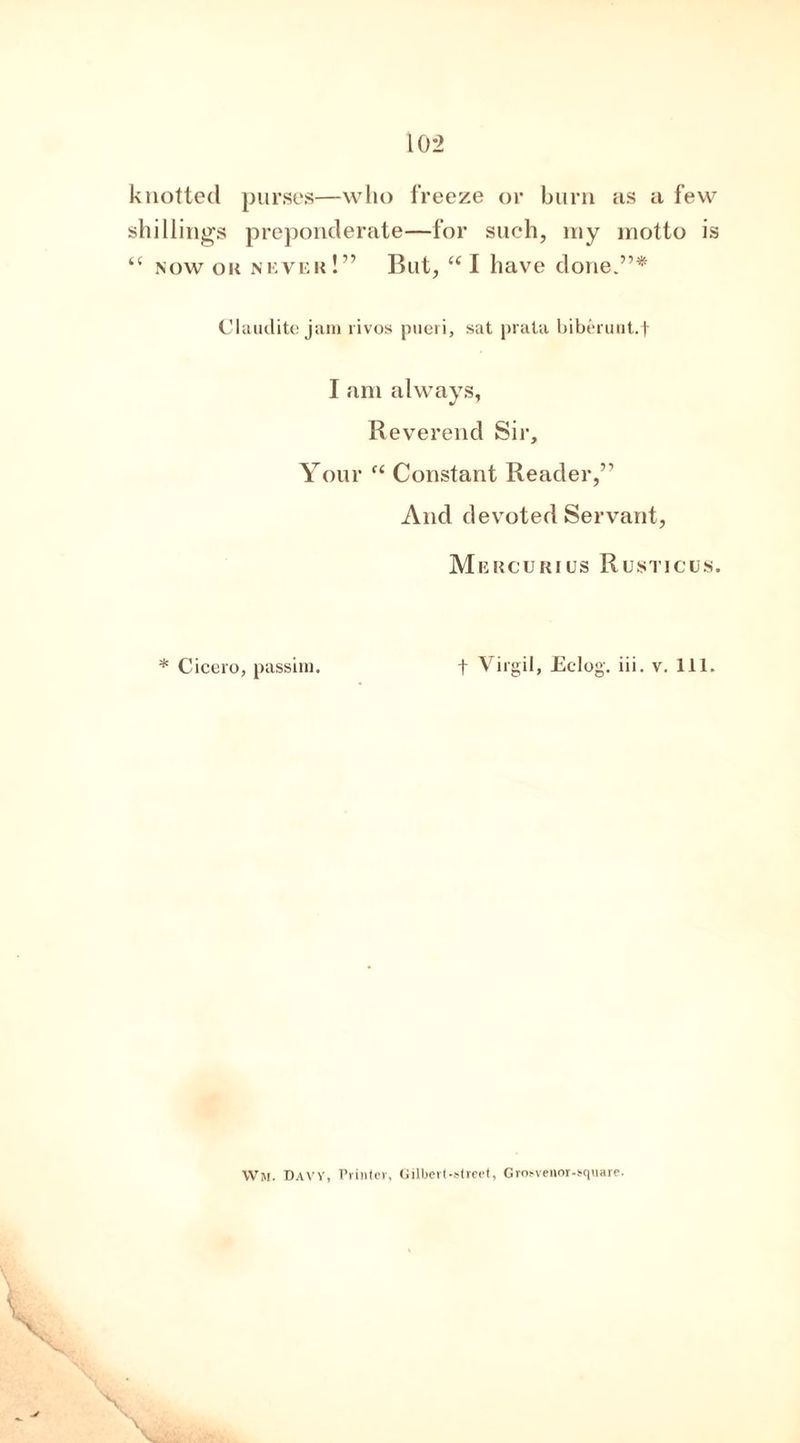 knotted purses—who freeze or burn as a few shillings preponderate—for such, my motto is “ now ok never!” But, “ I have done.”* Claudite jam rivos pueri, sat prala biberunt.f I am always, Reverend Sir, Your f< Constant Reader,” And devoted Servant, Mercuries Rusticus. * Cicero, passim. f Virgil, Eclog. iii. v. 111. Wh, Davy, Printer, Gilbert-street, Grosvenor-square.