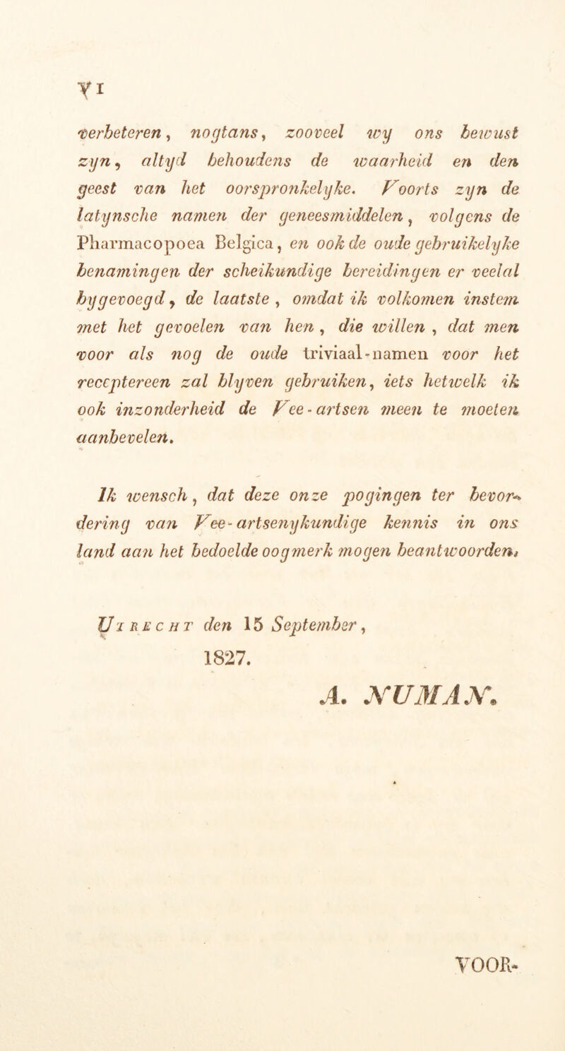 verbeteren, nogtans, zooveel wy ons bewust zyn, altyd behoudens de waarheid en den geest van het oorspronkelijke. Voorts zyn de latynsche namen der geneesmiddelen, volgens de Pharmacopoea Belgica, en ook de oude gebruikelijke benamingen der scheikundige bereidingen er veelal bygevoegd y de laatste , omdat ik volkomen instem met het gevoelen van hen , die trillen , dat men voor als nog de oude triviaal*namen voor het receptereen zal blyven gebruiken, iets hetwelk ik ook inzonderheid de Vee-artsen mee?i te moeten aanbevelen. 14 lk wensch, dat deze onze pogingen ter bevor* dering van Vee-artsenijkundige kennis in ons land aan het bedoelde oogmerk mogen beantwoorden, Ui recht den 15 September, 1827. A. NU MAN.