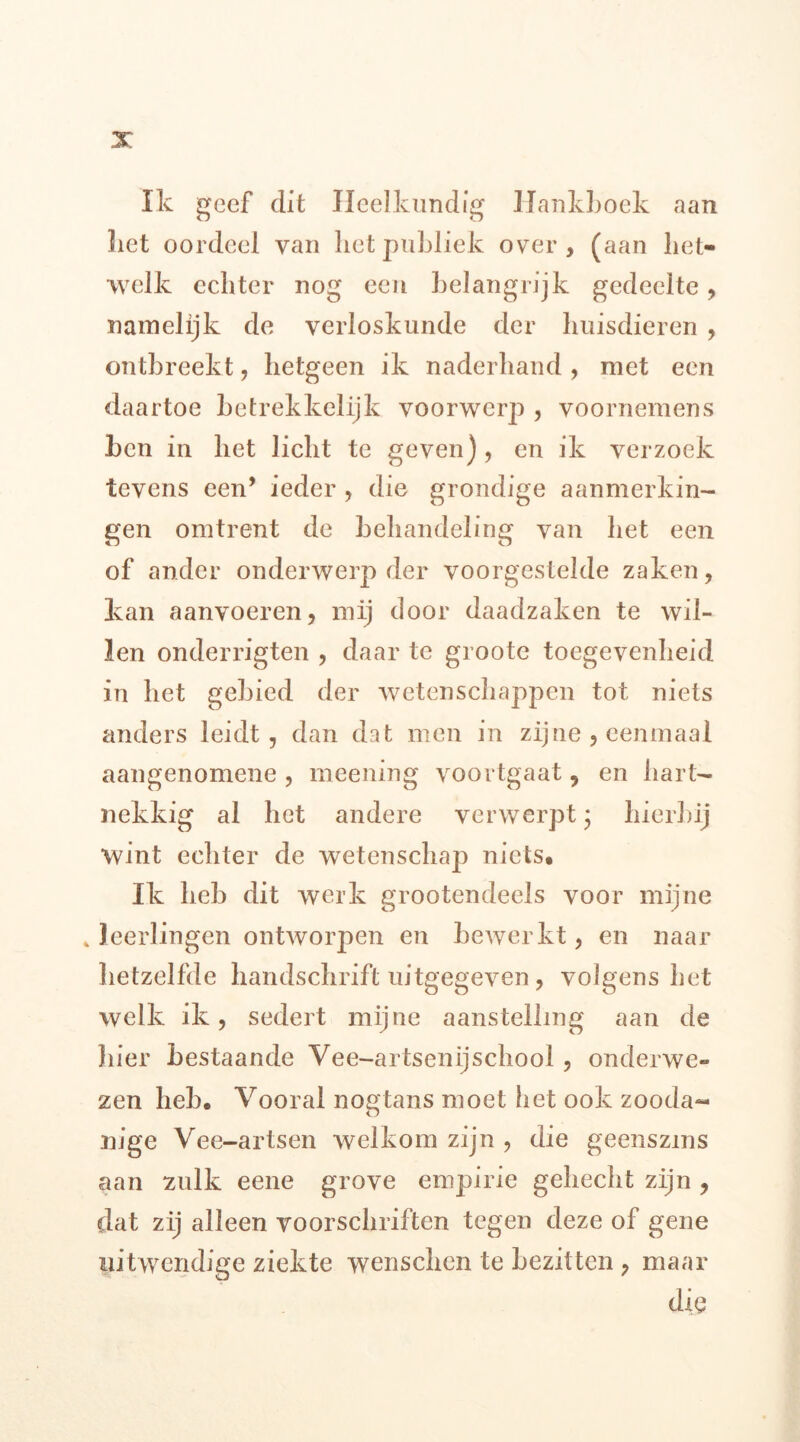 Ik geef dit Heelkundig Hankboek aan liet oordeel van liet publiek over, (aan het- welk echter nog een belangrijk gedeelte, namelijk de verloskunde der huisdieren , ontbreekt, hetgeen ik naderhand, met een daartoe betrekkelijk voorwerp , voornemens ben in het licht te geven), en ik verzoek tevens een’ ieder , die grondige aanmerkin- gen omtrent de behandeling van het een of ander onderwerp der voorgeslelde zaken, kan aanvoeren, mij door daadzaken te wil- len onderrigten , daar te groote toegevenheid in het gebied der wetenschappen tot niets anders leidt, dan dat men in zijne , eenmaal aangenomene , meening voortgaat 9 en hart- nekkig al het andere verwerpt; hierbij wint echter de wetenschap niets. Ik heb dit werk grootendeels voor mijne * leerlingen ontworpen en bewerkt, en naar hetzelfde handschrift uitgegeven , volgens het welk ik, sedert mijne aanstelling aan de liier bestaande Vee-artsenijschool , onderwe- zen heb. Vooral nogtans moet het ook zooda- nige Vee-artsen welkom zijn , die geenszins aan zulk eene grove empirie gehecht zijn , dat zij alleen voorschriften tegen deze of gene uitwendige ziekte wenschen te bezitten , maar die