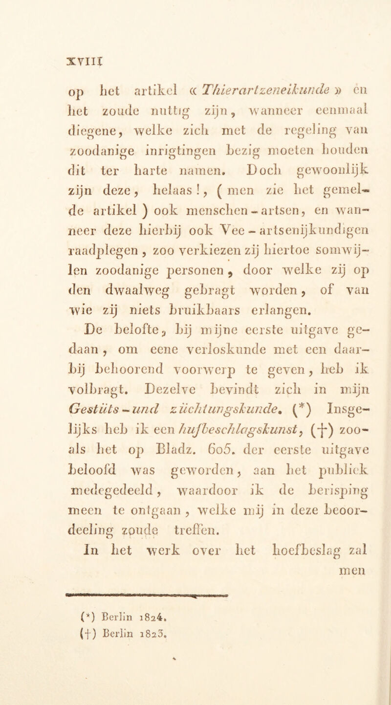 op het artikel (( Tfiierartzeneikunde» en liet zoude nuttig zijn«, wanneer eenmaal diegene, welke zich met de regeling van zoodanige inrigtingen bezig moeten houden dit ter harte namen. Doch gewoonlijk zijn deze, helaas !, ( men zie het gemel* de artikel) ook menschen-artsen, en wan- neer deze hierbij ook Vee - artsenijkundigcn raadplegen , zoo verkiezen zij hiertoe somwij- len zoodanige personen 9 door welke zij op den dwaalweg gebragt worden, of van wie zij niets bruikbaars erlangen. De belofteu bij mijne eerste uitgave ge- daan , om eene verloskunde met een daar- bij behoorend voorwerp te geven, heb ik volbragt. Dezelve bevindt zich in mijn Gestüts - und züchtimgskunde. (*) Insge- lijks heb ik een hujbeschlagskunst, (-J-) zoo- als het op Bladz. 6o5. der eerste uitgave beloofd was geworden, aan het publiek medegedeeld, waardoor ik de berisping meen te ontgaan , welke mij in deze beoor- deeling zoude treffen. In het werk over het hoefbeslag zal men (*) Berlin i824. (f) Berlin 1820.