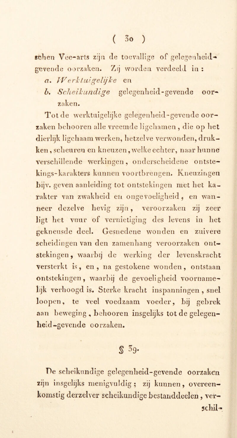 «dien Vee-arts zijn de toevallige of gelegenheid- gevende oorzaken. Zij worden verdeeld in : a. Werkt ai gelijke en b. Scheikundige gelegenlieid-gevende oor« zaken. Tot de werktuigelijke gelegenlieid-gevende oor- zaken belmoren alle vreemde ligcbainen , die op bet dierlijk ligcbaam werken, hetzelve verwonden, druk- ken , scheuren en kneuzen, welke echter, naar hunne verschillende werkingen, onderscheidene ontste- kings-karakters kunnen voortbrengen. Kneuzingen bijv. geven aanleiding tot ontstekingen met het ka- rakter van zwakheid en ongevoeligheid, en wan- neer dezelve hevig zijn, veroorzaken zij zeer ligt liet vuur of vernietiging des levens in liet gekneusde deel. Gesnedene wonden en zuivere scheidingen Van den zamenhang veroorzaken ont- stekingen, waarbij de werking der levenskracht versterkt is, en , na gestokene wonden, ontstaan ontstekingen, waarbij de gevoeligheid voorname- lijk verhoogd is. Sterke kracht inspanningen , snel loopen, te veel voedzaam voeder, bij gebrek aan beweging , belmoren insgelijks tot de gelegen- heid-gevende oorzaken. § 59* T)e scheikundige gelegenlieid-gevende oorzaken zijn insgelijks menigvuldig; zij kunnen, overeen- komstig derzelver scheikundige bestanddeelen , ver- schil-.