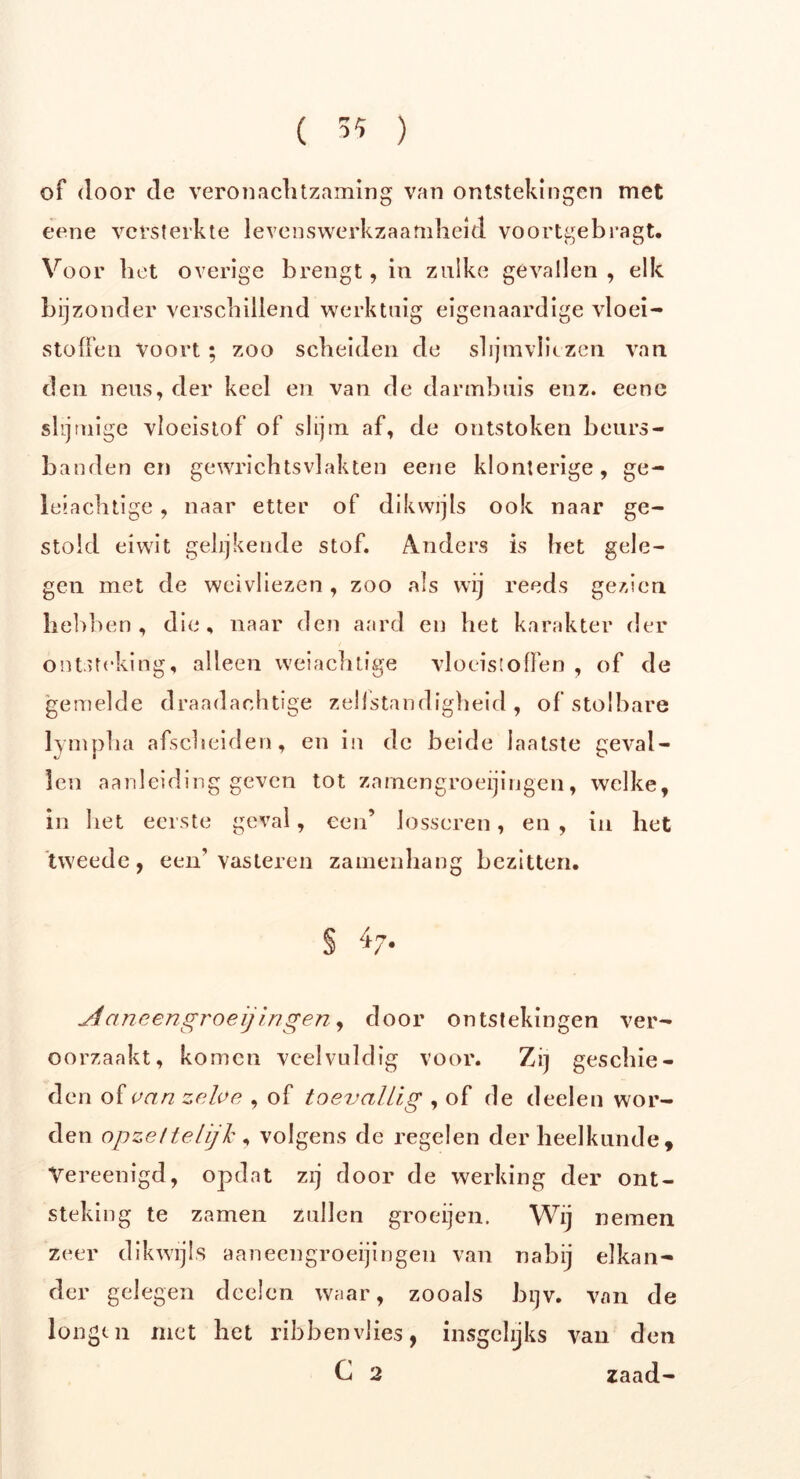 ( 3* ) of door de veronachtzaming van ontstekingen met eene versterkte levenswerkzaamheid voortgebragt. Voor het overige brengt, in zulke gevallen, elk bijzonder verschillend werktuig eigenaardige vloei- stoffen Voort ; zoo scheiden de slijmvliezen van den neus, der keel en van de darmbuis enz. eene shj uiige vloeistof of slijm af, de ontstoken beurs - banden en gewrichtsvlakten eene klonterige, ge- leiachtige , naar etter of dikwijls ook naar ge- stold eiwit gelijkende stof. Anders is het gele- gen met de weivliezen, zoo als wij reeds gezien hebben, die, naar den aard en het karakter der ontsteking, alleen weiachtige vloeistoffen , of de gemelde draadachtige zellstandigheid , of stelbare lympha afscheiden, en in de beide laatste geval- len aanleidinggeven tot zamengroeijingen, welke, in het eerste geval, een’ losscren, en , in het tweede, een’vasteren zaïnenhang bezitten. § 47. Aaneengroei] in gen, door ontstekingen ver- oorzaakt, komen veelvuldig voor. z,, geselde - den of van zelve , of toevallig , of de deeleu wor- den opzettelijk , volgens de regelen der heelkunde , Vereenigd, opdat zij door de werking der ont- steking te zamen zullen groeijen. Wij nemen zeer dikwijls aaneengroeijingen van nabij elkan- der gelegen doelen waar, zooals bijv. van de longen met het ribbenvlies, insgelijks van den C 2 zaad-