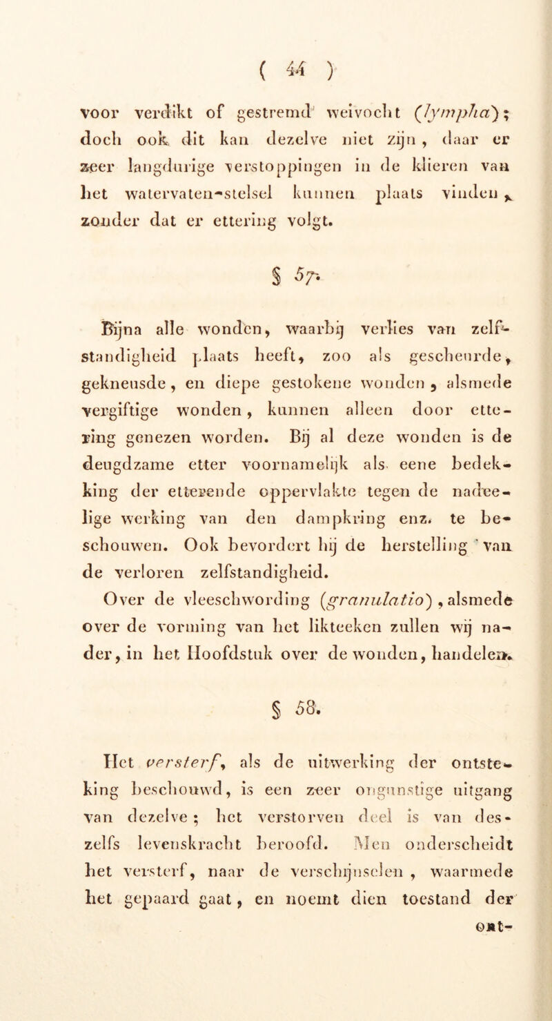( « ) voor verdikt of gestremd' weivocht (Jympha); doch ook, dit kan dezelve niet zijn , daar er zeer langdurige verstoppingen in de klieren van liet watervaten-stelsel kunnen plaats vinden y zonder dat er ettering volgt. § Bijna alle wonden, waarbij verlies van zelf- standigheid plaats heeft, zoo als gescheurde, gekneusde , en diepe gestokene wonden 9 alsmede vergiftige wonden , kunnen alleen door ette- ring genezen worden. Bij al deze wonden is de deugdzame etter voornamelijk als eene bedek- king der etterende oppervlakte tegen de nadee- lige werking van den dampkring enz. te be- schouwen. Ook bevordert hij de herstelling van de verloren zelfstandigheid. Over de vleeschwording (granulatie)} , alsmede over de vorming van het likteeken zullen wij na- der, in het Hoofdstuk over de wonden, handelen* § 58. Het versterf als de uitwerking der ontste- king beschouwd, is een zeer ongunstige uitgang Van dezelve; het verstorven deel is van des* zelfs levenskracht beroofd. Men onderscheidt het versterf, naar de verschijnselen , waarmede liet gepaard gaat, en noemt dien toestand der o*t-