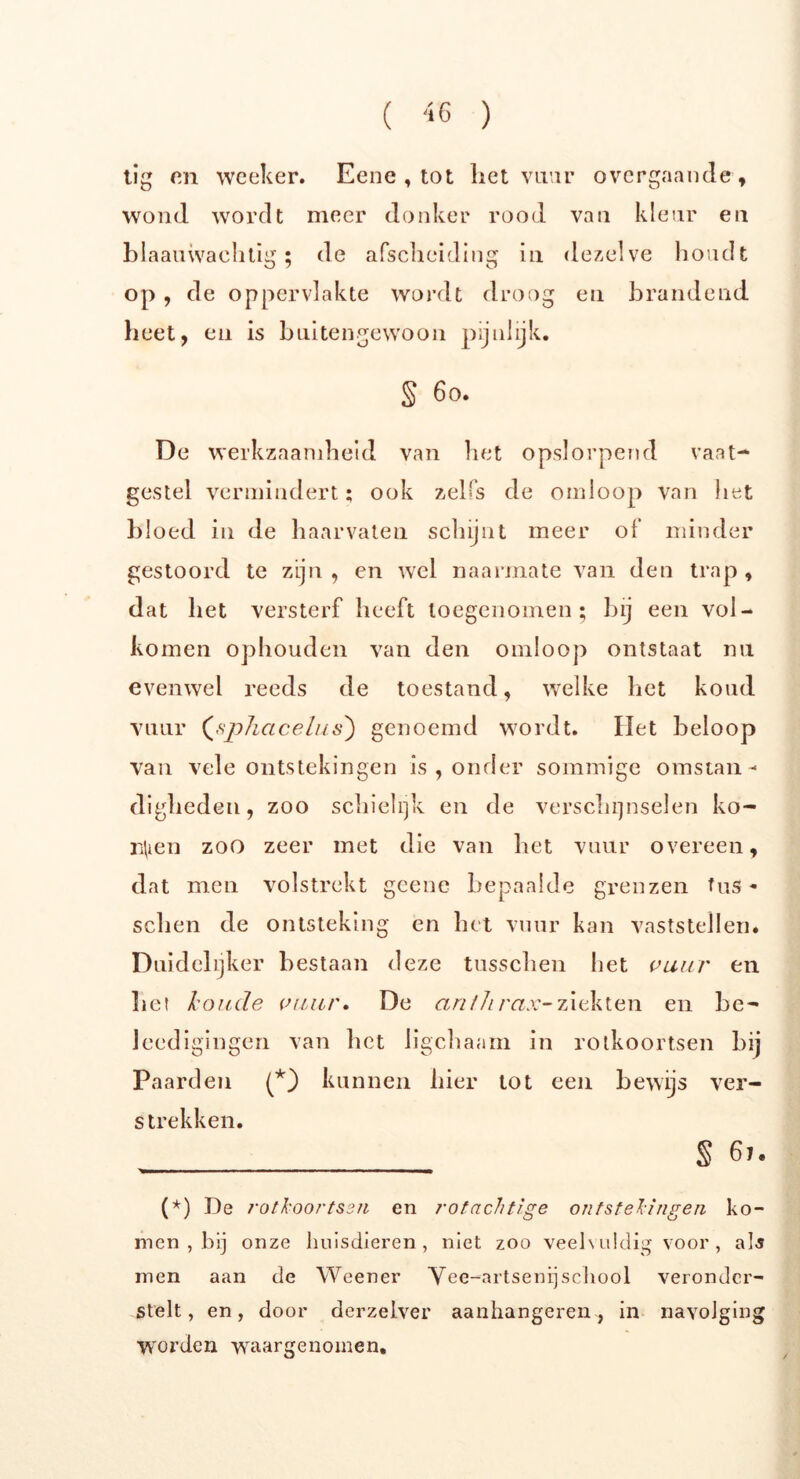 tig on woeker. Eene , tot liet vuur overgaande, wond wordt meer donker rood van kleur en blaauwachtig ; de afscheiding in dezelve houdt op , de oppervlakte wordt droog en brandend heet, en is buitengewoon pijnlijk. § 60. De werkzaamheid van het opslorpend vaat- gestel vermindert; ook zelfs de omloop van liet bloed in de haarvaten schijnt meer of minder gestoord te zijn, en wel naarmate van den trap, dat het versterf heeft toegenomen; bij een vol- komen ophouden van den omloop ontstaat nu evenwel reeds de toestand, welke bet koud vuur («s'phacelus) genoemd wordt. Het beloop van vele ontstekingen is , onder sommige omstan- digheden, zoo schielijk en de verschijnselen ko- rden zoo zeer met die van het vuur overeen, dat men volstrekt geene bepaalde grenzen fits - sehen de ontsteking en het vuur kan vaststellen* Duidelijker bestaan deze tusschen liet vuur en het koude vuur. De an/Jirax-ziekten en be- Jeedigingen van het ligchaam in rotkoortsen bij Paarden (*) kunnen hier tot een bewijs ver- strekken. _______ S 61. (*) De rotkoortsen en rotachtige ontstekingen ko- men , bij onze huisdieren, niet zoo veelvuldig voor , als men aan de Weener Vee-artsenij school veronder- stelt, en, door derzelver aanhangeren, in navolging worden waargenomen.