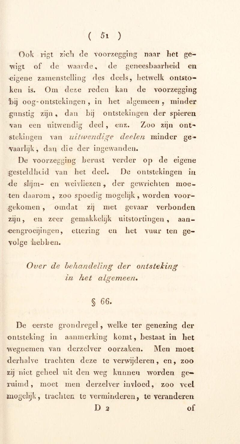 Ook rigt zich de voorzegging naar het ge- wigt of de waarde, de geneesbaarheid en eigene zamenstelling des deels, hetwelk ontsto- ken is. Om deze reden kan de voorzegging bij oog-ontstekingen , in het algemeen, minder gunstig zijn, dan bij ontstekingen der spieren van een uitwendig deel , enz. Zoo zijn ont- stekingen van uitwendige deelen minder ge- vaarlijk, dan die der ingewanden. De voorzegging berust verder op de eigene gesteldheid van het deel. De ontstekingen in ■de slijm- en weivliezen, der gewrichten moe- ten daarom, zoo spoedig mogelijk, worden voor- gekomen , omdat zi] met gevaar verbonden zijn, en zeer gemakkelijk uitstortingen , aan- eengroeijingen, ettering en het vuur ten ge- volge liebben. Over de behandeling der ontsteking in het algemeen. § 66. De eerste grondregel, welke ter genezing der ontsteking in aanmerking komt, bestaat in het wegnemen van derzelver oorzaken. Men moet derhalve trachten deze te verwijderen, en, zoo zij niet geheel uit den weg kunnen worden ge- ruimd , moet men derzelver invloed, zoo veel mogelijk, trachten te verminderen, te veranderen D 2 of