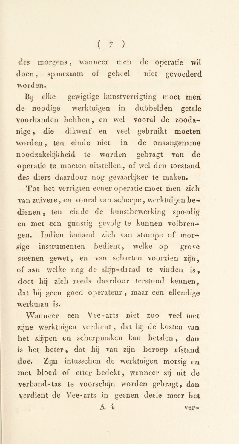 des morgens, wanneer men de operatie wil doen, spaarzaam of geheel niet gevoederd worden. By elke gewigtige kunstverrigting moet men de noodige werktuigen in dubbelden getale voorhanden hebben, en wel vooral de zooda- nige , die dikwerf en veel gebruikt moeten worden, ten einde niet in de onaangename noodzakelijkheid te worden gebragt van de operatie te moeten uitstellen, of wei den toestand des diers daardoor nog gevaarlijker te maken. Tot het verrigten eener operatie moet men zich van zuivere, en vooral van scherpe, werktuigen be- dienen 3 ten einde de kunstbewerking spoedig en met een gunstig gevolg te kunnen volbren- gen. Indien iemand zich van stompe of mor- sige instrumenten bedient, wre!ke op grove steenen gewet, en van scharten voorzien zijn, of aan welke nog de slijp-diaad te vinden is, doet hij zich reeds daardoor terstond kennen, dat hij geen goed operateur, maar een ellendige werkman is. Wanneer een Vee-arts niet zoo veel met zijne werktuigen verdient, dat hij de kosten van het slijpen en scherpmaken kan betalen, dan is het beter, dat hij van zijn beroep afstand doe. Zijn intusschen de werktuigen morsig en met bloed of etter bedekt, wanneer zij uit de verband-tas te voorschijn worden gebragt, dan verdient de Vee-arts in geenen deele meer het A 4 ver-