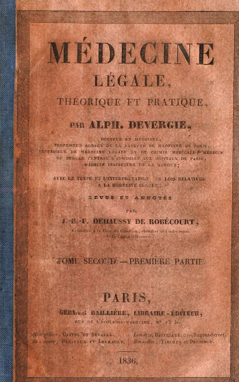 LEGALE, THÉORIQUE ET PRATIQUE par ALPH. DEVEBGIB DOCTEUR KJ! MEDECINE, ’ROFESSBtJR AGRÉGÉ DK T.A FACU1.TÉ DE MÉDECINE DK PARIS , SEUU DE MÉDECINE I.ÉGALE ET DE CHIMIE MEDICALE f- MÉDECIN Dr BUREAU CENTRAT, d’aDMLSSION ITIX HOPITAUX DE PARIS , MÉDECIN INSPECTEUR DE U MORGUE I AVEC LE TEXTE El L’CVTERPRETATUrS ES LOIS RELATIVES A L.\ MÉDECIKE lV.L ’. I.E : . J.-B.-I . DmiUSSY DE ROBÉCOURT ta«S- Cour de Cassation > *’ltr*î>lier dr [ordre royal de la fj&ivn U Honneur! ÏOM1 SECOT/D. — PREMIERE PARTIE PARIS fc.nl BAILLIÈRE , LIBRAIRE-EDITEUR XÜK DS T.’ÉCOt.H-DK-MÉDECINE , N° l3 1/lS STP-I.’f.T SRvalle. RIVAUX kV LkaRAUI.T LrnJrss, Datï r.iÉRÊ, ■_ ■, i, Megcot-Stroet, Bnxrlles, Tirc.heh »;t I'ÉurcnoN.