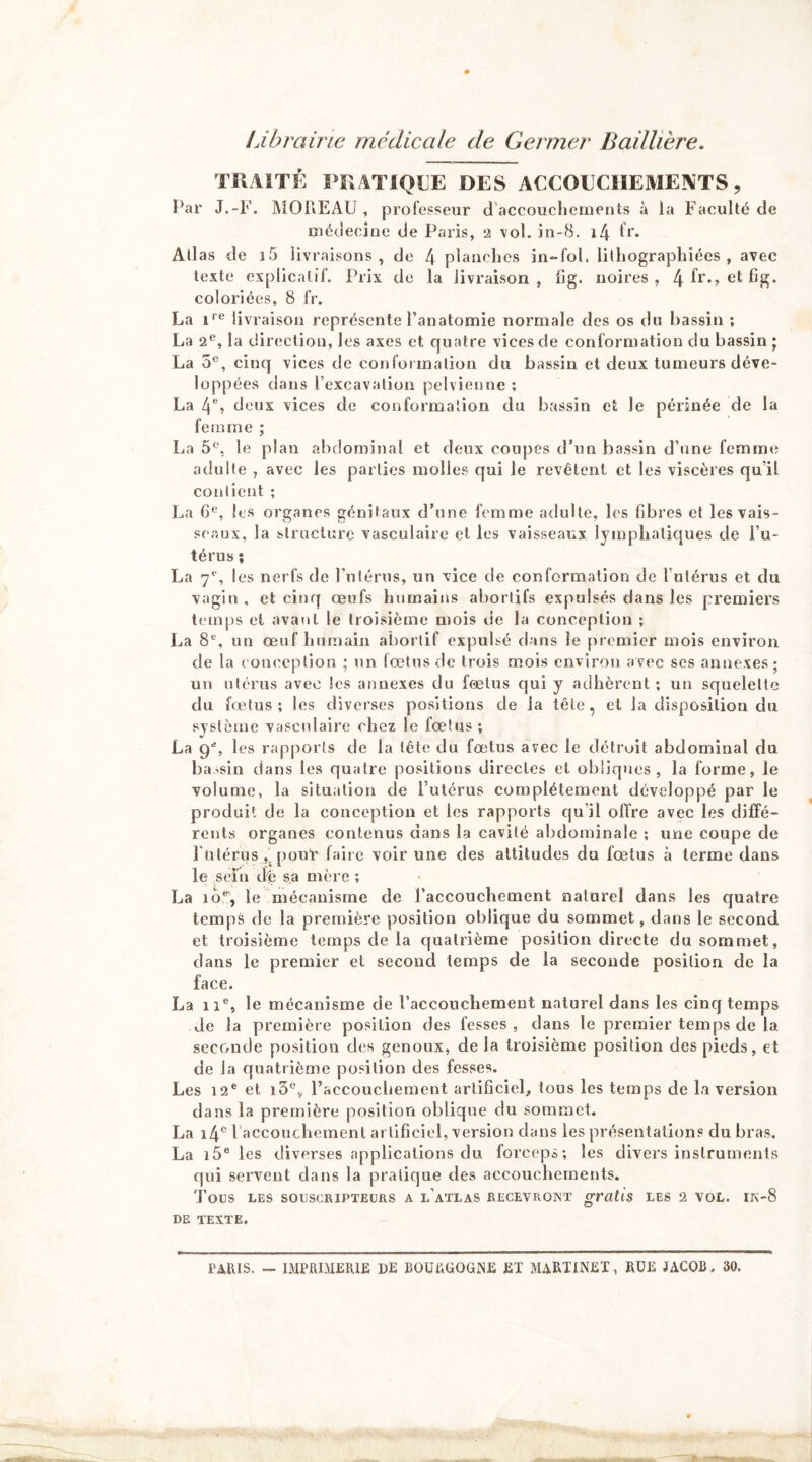 Librairie médicale de Germer Baillière. TUAITÉ PRATIQUE DES ACCOUCHEMENTS, Par J.-F. ]\iOriEAU , professeur d'accouchements à la Faculté de médecine de Paris, 2 vol. in-8. i4 fr* Ail as de i5 livraisons, de l\ planches in“rol. lilhographiées , avec texte explicatif. Prix de la livraison, fig. noires, coloriées, 8 fr. La 1'’® livraison représente l’anatomie normale des os du bassin ; La 2®, la direction, les axes et quatre vices de conformation du bassin ; La 5®, cinq vices de confoimalion du bassin et deux tumeurs déve- loppées dans l’excavalion pelvienne ; La 4*^, deux vices de couforrnalion du bassin et le périnée de la femme ; La le plan abdominal et deux coupes d’un bassin d’une femme adulte , avec les parties molles qui le revêtent et les viscères qu’il conlient ; La 6*^, les organes génitaux d’une femme adulte, les fibres et les vais- seaux, la structure vasculaire et les vaisseaux lymphalic|ues de l’u- térus ; La 7*“, les nerfs de Pnlérus, un vice de conformation de Tulérus et du vagin, et cinq œufs humains abortifs expulsés dans les premiers temps et avant le troisième mois de la conception ; La 8®, un œuf humain abortif expulsé dans le [)remier mois environ de la conception ; un fœtus de trois mois environ avec ses annexes; un utérus avec les annexes du fœtus qui y adhèrent ; un squelette du fœtus; les diverses positions de la tête, et la disposition du système vasculaire chez le fœtus ; La 9% 1 es rapports de la tête du fœtus avec le détruit abdominal du bassin dans les quatre positions directes et obliques, la forme, le volume, la situation de l’utérus complètement développé par le produit de la conception et les rapports qu’il offre avec les diffé- rents organes contenus dans la cavité abdominale ; une coupe de rulérus pouf faiie voir une des attitudes du fœtus à terme dans le sein de sa mère ; La 10®, le mécanisme de l’accouchement naturel dans les quatre temps de la première position oblique du sommet, dans le second et troisième temps de la quatrième position directe du sommet, dans le premier et second temps de la seconde position de la face. La 11®, le mécanisme de l’accouchement naturel dans les cinq temps de la première position des fesses, dans le premier temps de la seconde position des genoux, de la troisième position des pieds, et de la quatrième position des fesses. Les 12® et i5®y l’accouchement artificiel, tous les temps de la version dans la première position oblique du sommet. La i4® l accouchement artificiel, version dans les présentations du bras. La i5® les diverses applications du forceps; les divers instruments qui servent dans la pratique des accouchements. Tous LES SOUSCRIPTEURS A l'aTLAS RECEVRONT gratis LES 2 VOL. IK-8 DE TEXTE. PAUIS. - IMPai:iI£RlE DE BOUtiGOGNE ET MARTINET, RÜE JACOB. 30.