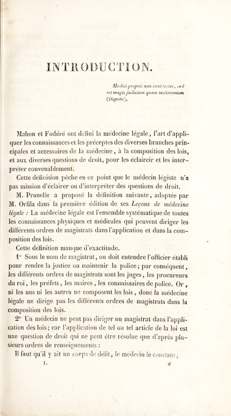 V INTllODüCTiON. Mediciproprie non simt taies, sed est magis judicium quam testimonium (Digeste). Mahon et Focléré ont defini la médecine lég^ale, Fart d’appli- quer les connaissances et les préceptes des diverses branches prin- cipales et accessoires de la médecine , à la composition des lois, et aux diverses questions de droit, pour les éclaircir et les inter- préter convenablement. Cette définition pèche en ce point que le médecin légiste n’a pas mission d’éclairer ou d’interpréter des questions de droit. M. Prunelle a proposé la définition suivante, adoptée par M. Orfila dans la première édition de ses Leçons de médeeine légale : La médecine légale est l’ensemble systématique de toutes les connaissances physicjues et médicales c|ui peuvent diriger les différents ordres de magistrats dans rappiicatiou et dans la com- position des lois. Cette définition manque d’exactitude. 1 Sous le nom de magistrat, on doit entendre l’officier établi pour rendre la justice ou maintenir la police; par conséquent, les différents ordres de magistrats sont les juges, les procureurs du roi, les préfets, les maires , les commissaires de police. Or , ni les uns ni les autres ne composent les lois , donc la médecine légale ne dirige pas les différents ordres de magistrats dans la composition des lois. S* Un médecin ne peut pas diriger un magistrat dans l’appli- cation des lois; car l’application de tel ou tel article de la loi est une question de droit qui ne peut être résolue que d’après plu- sieurs ordres de renseignements : Il faut qu’il y ait un corps de délit, îc médecin le cons’ato ; a