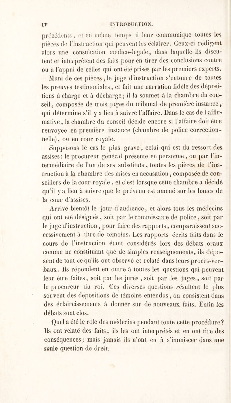 precëdinîs, cl eu luème lemps il leur commimique loiues les pièces de riiislrucîion qui peuvent les éclairer. Ceux-ci rédigent alors une consultation médico-légale, dans laquelle ils discu- tent et interprètent des faits pour en tirer des conclusions contre ou à l’appui de celles qui ont été prises par les premiers experts. Muni de ces pièces, le juge d’instruction s’entoure de toutes les preuves testimoniales, et fait une narration fidèle des déposi- tions à charge et à décharge; il la soumet à la chambre du con- seil, composée de trois juges du tribunal de première instance, qui détermine s’il y a lieu à suivre l’affaire. Dans le cas de l’affir- mative , la chambre du conseil décide encore si l’affaire doit être renvoyée en première instance (chambre de police correciion- nelle), ou en cour royale. Supposons le cas le plus grave, celui qui est du ressort des assises: le procureur général présente en personne , ou par l’in- termédiaire de l’un de ses substituts , toutes les pièces de l’ins- truction à la chambre des mises en accusation, composée de con- seillers de la cour royale , et c’est lorsque cette chambre a décidé qu’il y a lieu à suivre que le prévenu est amené sur les bancs de la cour d’assises. Arrive bientôt le jour d’audience, et alors tous les médecins qui ont été désignés, soit par le commissaire de police, soit par le juge d’instruction , pour faire des rapports, comparaissent suc- cessivement à titre de témoins. Les rapports écrits faits dans le cours de finstruction étant considérés lors des débats oraux comme ne constituant que de simples renseignements, ils dépo- sent de tout ce qu’ils ont observé et relaté dans leiu's procès-ver- baux. Ils répondent en outre à toutes les questions qui peuvent leur être faites, soit par les jurés , soit par les juges, soit par le procureur du roi. Ces diverses questions résultent le plus souvent des dépositions de témoins entendus, ou consistent dans des éclaircissements à donner sur de nouveaux faits. Enfin les débats sont clos. Quel a été le rôle des médecins pendant toute celte procédure? Ils ont relaté des faits, ils les ont interprétés et en ont tiré des conséquences; mais jamais ils n’ont eu à s’immiscer dans une seule question de droit.