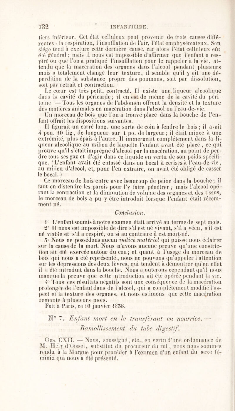 tiers inférieur. Cet état celluleux peut provenir de trois causes diffé- rentes : la respiration, rinsuflîation de l’air, l’état emphysémateux. Son siège tend à exclure cette dernière cause, car alors l’état celluleux eût été général; mais il nous est impossible d’affirmer que l’enfant a res- piré ou que l’on a pratiqué l’insulTlation pour le rappeler à la vie, at- tendu que la macération des organes dans l’alcool pendant plusieurs mois a totalement changé leur texture, il semble qu’il y ait une dé- perdition de la substance propre des poumons, soit par dissolution, soit par retrait et contraction. Le cœur est très petit, contracté. Il existe une. liqueur alcoolique darss la cavité du péricarde; il en est de même delà cavité du péri- toine. — Tous les organes de l’abdomen olfrent la densité et la texture des matières animales en macération dans l’alcool ou l’eau-de-vie. Un morceau de bois que l’on a trouvé placé dans la bouche de l’en- fant ofiVait les dispositions suivantes. Il figurait un carré long, une sorte de coin à fendre le bois ; il avait 4 pou. 10 lig, de longueur sur 1 po. de largeur; il était mince à une extrémité, plus épais à l’autre. Il immergeait complètement dans la li- queur alcoolique au milieu de laquelle l’enfant avait été placé , ce qui prouve qu’il s’étaitimprégné d’alcool par la macération, au point de per- dre tous ses gaz et d’agir dans ce liquide en vertu de son poids spécifi- que. (L’enfant avait été entassé dans un bocal à cerises à l’eau-de-vie, au milieu d’alcool, et, pour l’en extraire, on avait été obligé de casser le bocal. ) Ce morceau de bois entre avec beaucoup de peine dans la bouche ; il faut en distendre les parois pour l’y faire pénétrer; mais l’alcool opé- rant la contraction et la diminution de volume des organes et des tissus, le morceau de bois a pu y être introduit lorsque l’enfant était récem- ment né. Conclusion. L’enfant soumis à notre examen était arrivé au terme de sept mois. 2° Il nous est impossible de dire s’il est né vivant, s’il a vécu, s’il est né viable et s’il a respiré, ou si au contraire il est mort-né. 5° Nous ne possédons aucun indice matériel qui puisse nous éclairer sur la cause de la mort. Nous n’avons aucune preuve qu’une constric- tion ait été exercée autour du cou; et quant à l’usage du morceau de bois qui nous a été représenté, nous ne pouvons qu’appeler l’attention sur les dépressions des deux lèvres, qui tendent à démontrer qu’en effet il a été introduit dans la bouche. Nous ajouterons cependant qu’il nous manque la preuve que cette introduction ait été opérée pendant la vie. 4° Tous ces résultats négatifs sont une conséquence de la macération prolongée de l’enfant dans de l’alcool, qui a complètement modifié l’as- pect et la texture des organes, et nous estimons que celle macération remonte à plusieurs mois. Fait à Paris, ce 10 janvier 1858. T. Enfant mort en le trnnsfch'ant en nourrice. — Ramollissement du tiihe digestif. Ods. CXïî. — Nous, soussigné, etc., en vertu d’une ordonnance de M. Tîély d’Oissel, suhstilut du procureur du roi , nous nous sommes rendu à ia Morgue pour procéder à l’examen d’un enfant du sexe fé- minin qui nous a été présenté.