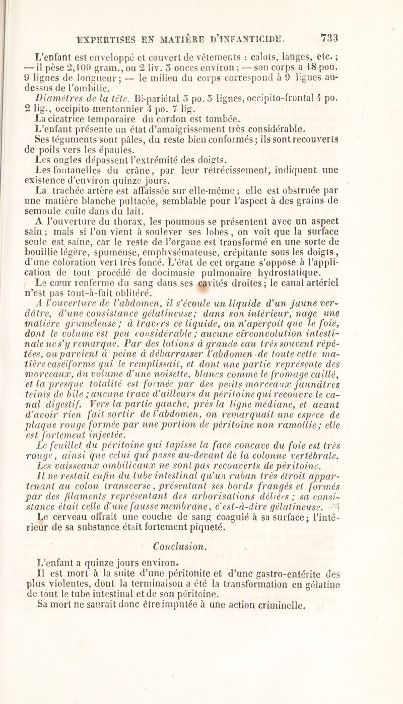 L’enfant est enveloppé et couvert de vêtements : calots, langes, etc. ; — il pèse 2,100 gram., ou 2 liv. 5 onces environ ; —son corps a 18 pou, 9 lignes de longueur; — le milieu du corps correspond à 0 lignes au- dessus de l’ombilic. Diamètres de la tête. Bi-pariétal 5 po.5 lignes, occipito-frontal 4 po. 2 lig., occipito mentonnier 4 po. T lig. La cicatrice temporaire du cordon est tombée. L’enfant présente un état d’amaigrissement très considérable. Ses téguments sont pâles, du reste bien conformés; ils sont recouverts de poils vers les épaules. Les ongles dépassent l’extrémité des doigts. Les fontanelles du crâne, par leur rétrécissement, indiquent une existence d’environ quinze jours. La trachée artère est affaissée sur elle-même ; elle est obstruée par une matière blanche pullacée, semblable pour l’aspect à des grains de semoule cuite dans du lait. A l’ouverture du thorax, les poumons se présentent avec un aspect sain; mais si l’on vient à soulever ses lobes, on voit que la surface seule est saine, car le reste de l’organe est transformé en une sorte de bouillie légère, spumeuse, emphysémateuse, crépitante sous les doigts, d’une coloration vert très foncé. L’état de cet organe s’oppose à l’appli- cation de tout procédé de docimasie pulmonaire hydrostatique. Le cæur renferme du sang dans ses cavités droites; le canal artériel n’est pas tout-à-fait oblitéré. A Vouverture de l’abdomen, il s’écoule un liquide d’un jaune ver- dâtre, d’une consistance gélatineuse; dans son intérieur, nage une matière grumeleuse ; à travers ce liquide, on n’aperçoit que le foie, dont le volume est peu considérable ; aucune circonvolution intesti- nale ne s’y remarque. Par des lotions ci grande eau très souvent répé- tées, ou parvient à peine ci débarrasser l’abdomen de toute cette ma- tière caséiforme qui le remplissait, et dont une partie représente des morceaux, du volume d’une noisette, blancs comme le fromage caillé, et la presque totalité est formée par des petits morceaux jaunâtres teints de bile ; aucune trace d’ailleurs du péritoine qui recouvre le ca- nal digestif. Vers la partie gauche, près la ligne médiane, et avant d’avoir rien fait sortir de l'abdomen, on remarquait une espèce de plaque rouge formée par une portion de péritoine non ramollie; elle est fortement injectée. Le feuillet du péritoine qui tapisse la face concave du foie est très rouge, ainsi que celui qiii passe au-devant de la colonne vertébrale. Les vaisseaux ombilicaux ne sont pas recouverts de péritoine. Il ne reslcdt enfin du tube intestinal qu’un ruban très étroit appar- tenant au colon transverse, présentant ses bords frangés et formés par des filaments représentant des arborisations déliées ; sa consi- stance était celle d’une fausse membrane, c’est-à-dire gélatineuse. Le cerveau offrait une couche de sang coagulé à sa surface; l’inté- rieur de sa substance était fortement piqueté. Conclusion. L’enfant a quinze jours environ. îl est mort à la suite d’une péritonite et d’une gastro-entérite des plus violentes, dont la terminaison a été la transformation en gélatine de tout le tube intestinal et de son péritoine. Sa mort ne saurait donc être imputée à une action criminelle.