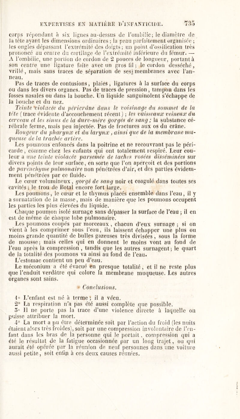 corps répondant à six lignes au-dessus de romblHc; le diamèlre de la tête ayant les dimensions ordinaires ; la peau parfaitement organisée ; les ongles dépassant l’extrémité des doigts; im point d’ossilkalion très prononcé au eenire du cartilage de l’extrémité inférieure du fémur. — A l’ombilic, une portion de cordon de 2 pouces de longueur, portant à son centre une ligature faite avec un gros fi! ; le cordon desséché, vrillé, mais sans traces de séparation de ses|membranes avec l’an- neau. Pas de traces de contusions, plaies, ligatures à la surface du corps ou dans les divers organes. Pas de traces de pression, tampon dans les fosses nasales ou dans la bouche. Ün liquide sanguinolent s’échappe de la bouche et du nez. Teinte 'violacée du péricrdne dans le voisinage du sommet de la tête ( trace évidente d’accouchement récent) ; les vaisseaux veineux du cerceau et les sinus de la dure-mère gorgés de sang ; la substance cé- rébrale ferme, mais peu injectée. Pas de fractures aux os du crâne. îiougeur du pharynx et du larynx, ainsi que de la membrane mu- queuse de la trachée artère. Les poumons enfoncés dans la poitrine et ne recouvrant pas le péri- carde , comme chez les enfants qui ont totalement respiré. Leur cou- leur a une teinte violacée parsemée de taches rosées disséminées sur divers points de leur surface, en sorte que l’on aperçoit et des portions de parenchyme pulmonaire non pénétrées d’air, et des parties évidem- ment pénétrées par ce fluide. Le cœur volumineux, gorgé de sang noir et coagulé dans toutes ses cavités ; le trou de Botal encore fort large. Les poumons, le cœur et le thymus placés ensemble dans l’eau, il y a surnatalion de la masse, mais de manière que les poumons occupent les parties les plus élevées du liquide. Chaque poumon isolé surnage sans dépasser la surface de Peau ; il en est de inêmie de chaque lobe pulmonaire. Les poumons coupés par morceaux, chacun d’eux surnage ; si on vient à les comprimer sous l’eau, ils laissent échapper une plus ou moins grande quantité de bulles gazeuses très divisées , sous la forme de mousse; mais celles qui en donnent le moins vont au fond de l’eau après la compression, tandis que les autres surnagent; le quart de la totalité des poumons va ainsi au fond de l’eau. L’estomac contient un peu d’eau. Le méconium a été évacué en presque totalité, et il ne reste plus que l’enduit verdâtre qui colore la membrane muqueuse. Les autres organes sont sains. - Conclusions. 4° L’enfant est né à terme'; il a vécu. 2° La respiration n’a pas été aussi complète que possible. 5° 11 ne porte pas la trace d’une violence directe à laquelle on puisse attribuer la mort. La mort a pu être déterminée soit par l’action du froid (les nuits étaient alors très froides), soit par une compression involontaire de l’en- fant dans les bras de la personne qui le portait, compression qui a été le résultat de la fatigue occasionnée par un long trajet, ou qui aurait été opérée par la réunion de neuf personnes dans une voiture aussi petite, soit en% à ces deux causes réunies.