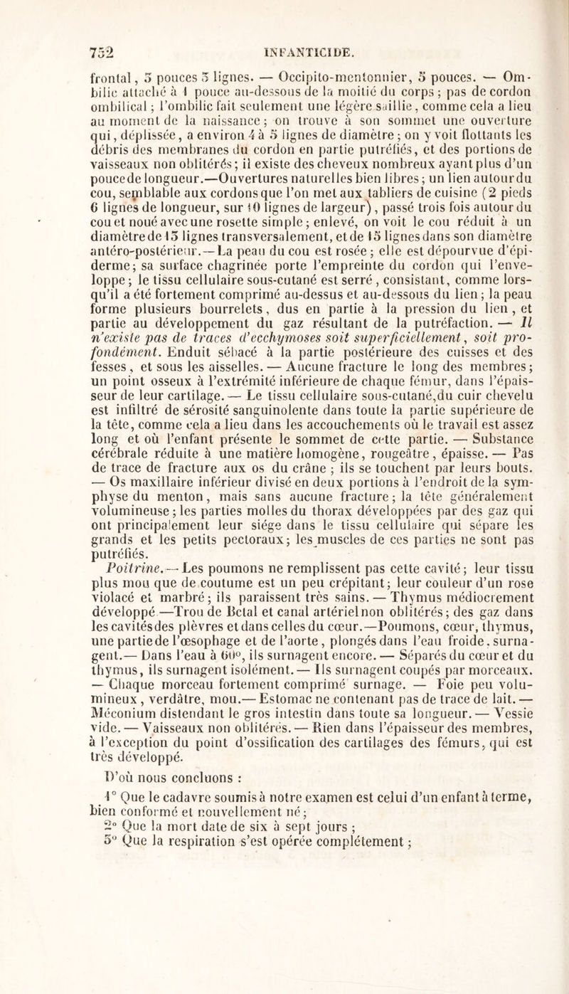 frontal, 5 ponces 5 lignes. — Occipito-mcntonnier, 5 pouces. — Om* bil ic attaché à I pouce au-dessous de !a moitié du corps ; pas de cordon ombilical ; l’ombilic fait seulement une légère saillie, comme cela a lieu au moment de la naissance; on trouve à son sommet une ouverture qui, déplissée, a environ 4 à 5 lignes de diamètre ; on y voit flottants les débris des membranes du cordon en partie pulrétiés, et des portions de vaisseaux non oblitérés; il existe des cheveux nombreux ayant plus d’un poucede longueur.—Ouvertures naturelles bien libres ; un lien autourdu cou, semblable aux cordons que l’on met aux tabliers de cuisine ( 2 pieds 6 lignes de longueur, sur U) lignes de largeur), passé trois fois autourdu cou et noué avec une rosette simple ; enlevé, on voit le cou réduit à un diamètrede 15 lignes transversalement, etde 15 lignesdans son diamètre antéro-postérieur.—La peau du cou est rosée ; elle est dépourvue d’épi- derme; sa surface chagrinée porte l’empreinte du cordon qui l’enve- loppe ; le tissu cellulaire sous-cutané est serré , consistant, comme lors- qu’il a été fortement comprimé au-dessus et au-dessous du lien ; la peau forme plusieurs bourrelets, dus en partie à la pression du lien, et partie au développement du gaz résultant de la putréfaction. — Jl n’exùtepas de traces d’ecchymoses soit superficiellement, soit pro- fondément. Enduit sébacé à la partie postérieure des cuisses et des fesses, et sous les aisselles. — Aucune fracture le long des membres ; un point osseux à l’extrémité inférieure de chaque fémur, dans l’épais- seur de leur cartilage.— Le tissu cellulaire sous-cutané,du cuir chevelu est infiltré de sérosité sanguinolente dans toute la partie supérieure de la tête, comme cela a lieu dans les accouchements où le travail est assez long et où l’enfant présente le sommet de cette partie. — Substance cérébrale réduite à une matière homogène, rougeâtre, épaisse. — Pas de trace de fracture aux os du crâne ; ils se touchent par leurs bouts. — Os maxillaire inférieur divisé en deux portions à l’endroit de la sym- physe du menton, mais sans aucune fracture; la tête généralement volumineuse ; les parties molles du thorax développées par des gaz qui ont principalement leur siège dans le tissu cellulaire qui sépare les grands et les petits pectoraux; les muscles de ces parties ne sont pas putréfiés. Poitrine.— Les poumons ne remplissent pas cette cavité; leur tissu plus mou que de coutume est un peu crépitant; leur couleur d’un rose violacé et marbré; ils paraissent très sains. — Thymus médiocrement développé—Trou de Bclal et canal artérielnon oblitérés; des gaz dans les cavitésdes plèvres et dans celles du cœur.—Poumons, cœur, thymus, une partie de l’œsophage et de l’aorte, plongés dans l’eau froide, surna- gent.— Dans l’eau à 00», ils surnagent encore. — Séparés du cœur et du thymus, ils surnagent isolément.— Ils surnagent coupés par morceaux. — Chaque morceau fortement comprimé surnage. — Foie peu volu- mineux , verdâtre, mou.— Estomac ne contenant pas de trace de lait. — Méconium distendant le gros intestin dans toute sa longueur. — Vessie vide. — Vaisseaux non oblitérés. — Rien dans l’épaisseur des membres, à l’exception du point d’ossification des cartilages des fémurs, qui est très développé. D’où nous concluons : 1° Que le cadavre soumis à notre examen est celui d’un enfant à terme, bien conformé et nouvellement né; 2 Que la mort date de six à sept jours ; 5* Que la respiration s’est opérée complètement ;