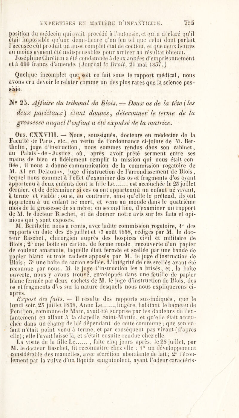 position dn médecin qui avait procédé à i’autopsie, et qui a diiclaré qn’ll élaii impossible qn’une demi-henre d’un feu tel (jue celui don! pariait l’accusée eût produit un aussi complet étal de coction, et que deux heures au moins avaient été indispensaldes pour arriver au résultat obtenu. Joséphine Chrétien a été condamnée à deux années d’emprisonnement et à (iOO francs d’amende. (Journal le Droit, 2î mai l<}57.) Quelque incomplet que^soit ce fait sous le rapport médical, nous avons cru devoir le relater comme un des plus rares que la science pos- sède. N'^ 23. Affaire du tribunal de Blois, ■—■ Deux os de la tête ( les deux pariétaux) étant donnés^ déterminer le terme de la grossesse auquel Denfant a été expulsé de la matrice. Obs. CXXVIII. — Nous, soussignés, docteurs eu médecine de la Faculté de Paris, etc., en vertu de l’ordonnance ci-jointe de M. Ber- Ihelin, juge d’instruction, nous sommes rendus dans son cabinet, au Palais - de-Justice, où, après avoir prêté serment entre ses mains de bien et fidèlement remplir la mission qui nous était con- fiée , il nous a donné communication de la commission rogatoire de IVl. Al ert Delauiiiy, juge d’instruction de l’arrondissement de Blois, lequel nous commet à l’elfet d’examiner des os et fragments d’os ayant appartenu à deux enfants dont la fille Le est accouchée le 25 juillet dernier, et de déterminer si ces os ont appartenu à un enfant né vivant, à terme et viable ; ou si, au contraire, ainsi qu’elle le prétend, ils ont appartenu à un enfant né mort, et venu au monde dans le quatrième mois de la grossesse de sa mère; en second lieu, d’examiner un rapport de M. le docteur Baschet, et de donner notre avis sur les faits et opi- nions qui y sont exposés. M. Berlhelin nous a remis, avec ladite commission rogatoire, des rapports en date des 28 juillet et «7 août i858, rédigés par M. le doc- teur Baschet, chirurgien auprès des hospices civil et militaire de Blois ; 2* une boîte en carton, de forme ronde, recouverte d’un papier de couleur amarante, laquelle était ferrriée et scellée par une bande de papier blanc et trois cachets apposés par M. le juge d’instruction de Blois ; 5° une boîte de carton scellée. L’intégrité de ces scellés ayant été reconnue par nous. M. le juge d’instruction les a brisés, et, la boîte ouverte, nous y avons trouvé, enveloppés dans une feuille de papier blanc fermée par deux cachets de M. le juge d’instruction de Blois, des os et fragments d’os sur la nature desquels nous nous expliquerons ci- après. Exposé des faits. — ïl résulte des rapports sus-indiqués, que le lundi soir, 25 juillet 1858, Anne Le ,lingère, habitant lehapaeau de Ponti jon, commune de Marc, avait été surprise par les douleurs de l’en- fantement en allant à la chapelle Saint-Martin, et qu’elle était accou- chée dans un champ de blé dépendant de cette commune; que son en- fant n’était point venu à terme, et par conséquent pas vivant (d’après elle) ; elle l’avait laissé là, et s'était ensuite rendue chez elle. La visite de la fille Le , faite cinq jours après, le 28 juillet, par M. le docteur Bascliet, fit reconnaître chez elle : un développement considérable des mamelles, avec sécrétion abondante de lait; 2 l’écou- lement par la vulve d’ua liquide sanguinolent, ayant l’odeur cnracléris-