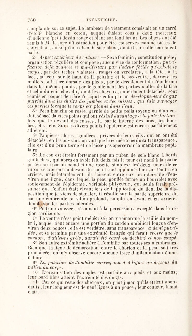 complainte sur ce sujet. Le lambeau de vcternent consistait en un carré d’étoire blanche en coton, auquel étaient cousus deux morceaux d’indienne (petit dessin rouge et blanc sur fond brun). Ces objets ont été remis à M le juge d’instruction pour être conservés comme pièces de conviction, ainsi qu’un ruban de soie blanc, dont il sera ultérieurement parlé. 2'^ Aspect extérieur du cadavre.— Sexe féminin ; constitution grêle ; organisation régulière et complète; aucun vice de conformation ; puiré- faclion déjà avancée se manifestant par Vodeur fétide qu exhale le corps, par des taches violettes, ronges ou verdâtres, à la tête, à la l’ace, au cou, sur le haut de la poitritie et le bas-ventre, derrière les mollets, à la face dorsale des pieds, par le décollement de l’épiderme dans les mêmes points, par le gonflement des parties molles de la face et celui du cuir chevelu, dont les cheveux, entièrement détachés, sont réunis en paquet derrière l’occiput ; enfin par un développement de gaz putride dans les chairs des jambes et des cuisses , qui fait surnager ces parties lorsque le corps est plongé dans Veau. 5* Peau blanche ou rosée, garnie de petits poils soyeux ou d’un en- duit sébacé dans les points qui ont résisté davantage à la putréfaction, tels que le devant des cuisses, la partie interne des bras, les lom- bes, etc., etc. Sur ces divers points l’épiderme est encore parfaitement adhérent. 4» Paupières closes, gonflées, privées de leurs cils, qui en ont été détachés ; en les ouvrant, on voit que la cornée a perdu sa transparence ; elle est d’un brun terne et ne laisse pas apercevoir la membrane pupil- laire. 5’ Le cou est étreint fortement par un ruban de soie blanc à bords guillochés, qui après en avoir fait deux fois le tour est noué à la partie postérieure par un noeud et une rosette simples ; les' deux tours de ce ruban se croisent au-devant du cou et sont appliqués l’un sur l’autre en arrière, mais latéralement; ils laissent entre eux un intervalle d’en- viron ime ligne, dans lequel la peau gonflée forme un bourrelet avec soulèvement de l’épiderme; véritable phlyctène, qui seule ferait pré- sumer que l’enfant était vivant lors de l’application du lien. De la dis- position que je viens de signaler, il résulte sur la partie supérieure du cou une empreinte ou sillon profond, simple en avant et en arrière, double sur les parties latérales. 0 Poitrine voussée , résonnant à la percussion , excepté dans la ré- gion cardiaque. 7 Le ventre n’est point météorisé; on y remarque la saillie du nom- bril, auquel lient encore une portion du cordon ombilical longue d’en- viron deux pouces ; elle est verdâtre, sans transparence, à demi putré- fiée, et se termine par une extrémité frangée qui ferait croire que le cordon, d’ailleurs grêle, aurait été cassé ou déchiré et non coupé. Son autre extrémité adhère à l’ombilic par toutes ses membranes. Lien que la ligne de démarcation entre le chorion et la peau soit très prononcée, on n’y observe encore aucune trace d’inflammation élimi- natoire. 0” La position de Vombilic correspond à 4 lignes au-dessous du milieu du corps. 10'* L'organisation des ongles est parfaite aux pieds et aux mains; leur bord libre atteint l’extrémité des doigts. tl® Par ce qui reste des cheveux, on peut juger qu’ils étaient abon- dants ; leur longueur est de neuf lignes à un pouce ; leur couleur, blond clair.