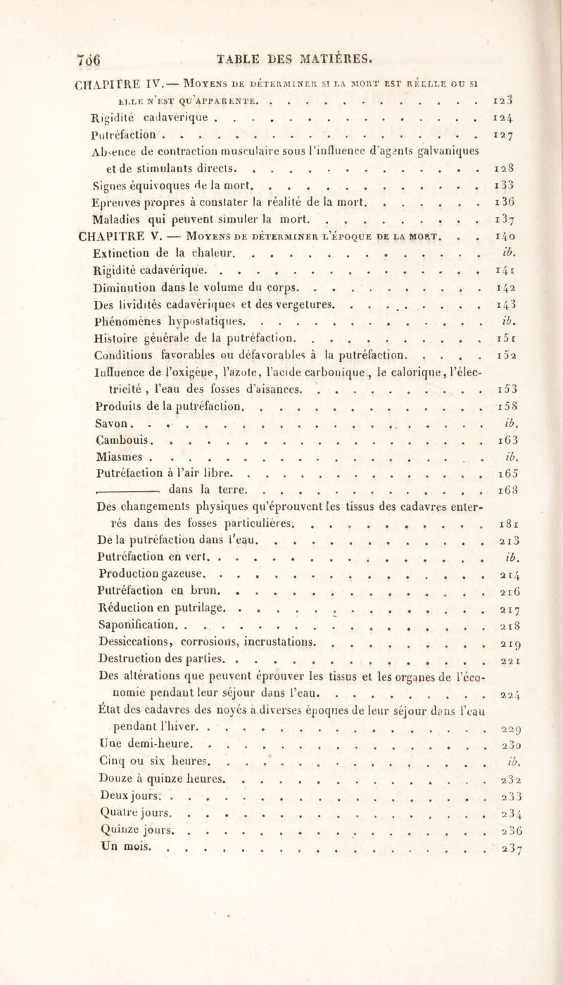 chapitre IV.— Moyens de déterminer si ta mort est réelle ou si ELLE n’est qu’apparente 123 Rigidité cadavérique 124 Putréfaction 127 Ab'cnce de contraction musculaire sous l’influence d’agents galvaniques et de stimulants directs. 128 Signes équivoques de la mort i33 Epreuves propres à constater la réalité de la mort i3G Maladies qui peuvent simuler la mort 187 CHAPITRE V. — Moyens de déterminer l’époque de la mort. . . 140 Extinction de la chaleur ib. Rigidité cadavérique 141 Diminution dans le volume du corps 142 Des lividités cadavéri(|ues et des vergetures. . . . ^ 148 Phénomènes hyposlatiques ib. Histoire générale de la putréfaction i5r Conditions favorables ou défavorables à la putréfaction 102 lufluence de l’oxigètie, l’azote, l’acide carbonique , le calorique, l’élec- tricité , l’eau des fosses d’aisances. i53 Produits de la putréfaction i5S Savon ib. Cambouis i63 Miasmes . ib. Putréfaction à l’air libre i65 . dans la terre 16S Des changements physiques qu’éprouvent les tissus des cadavres enter- rés dans des fosses particulières 181 De la putréfaction dans l’eau. 210 Putréfaction en vert ib. Production gazeuse a r 4 Putréfaction en brun 21.6 Réduction en putrilage Saponification. . 218 Dessiccations, corrosions, incrustations 219 Destruction des parties 221 Des altérations que peuvent éprouver les tissus et les organes de l’éco- nomie pendant leur séjour dans l’eau 224 État des cadavres des noyés à diverses époques de leur séjour dans l’eau pendant Thiver üue demi-heure 23o Cinq ou six heures ib. Douze à quinze heures 282 Deuxjours 233 Quatre jours. 284 Quinze jours 286 Un mois 287