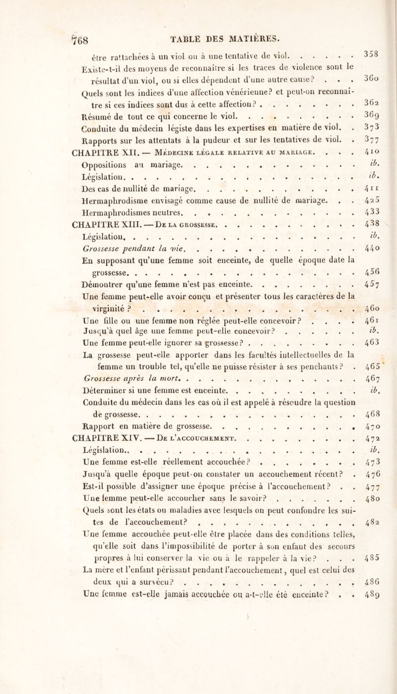 être rattachées à un viol ou à une tentative de viol 358 Existe-t-il des moyens de reconnaître si les traces de violence sont le résultat d’un viol, ou si elles dépendent d’une autre cause? . . . 36o Quels sont les indices d’une affection vénérienne? et peut-on reconnaî- tre si ces indices sont dus à cette affection? 302 Résumé de tout ce qui concerne le viol. . . . 369 Conduite du médecin légiste dans les expertises en matière de viol. . 873 Rapports sur les attentats à la pudeur et sur les tentatives de viol. . 877 CHAPITRE XII.— Médecine LÉGALE RELATIVE AU MARIAGE. . . . 410 Oppositions au mariage Législation Des cas de nullité de mariage Hermaphrodisme envisagé comme cause de nullité de mariage. . . 420 Hermaphrodismes neutres 433 CHAPITRE XIII. — De la grossesse 488 Législation Grossesse pendant la 44 o En supposant qu’une femme soit enceinte, de quelle époque date la grossesse 456 Démontrer qu’une femme n’est pas enceinte 457 Une femme peut-elle avoir conçu et présenter tous les caractères de la virginité ? 460 Une fille ou une femme non réglée peut-elle concevoir ? .... 461 Jusqu’à quel âge une femme peut-elle concevoir? ib. Une femme peut-elle ignorer sa grossesse? 468 La grossesse peut-elle apporter dans les facultés intellectuelles de la femme un trouble tel, qu’elle ne puisse résister à ses penchants ? . 465 ’ Grossesse après la mort 467 Déterminer si une femme est enceinte ib. Conduite du médecin dans les cas où il est appelé à résoudre la question de grossesse 468 Rapport en matière de grossesse ,470 CHAPITRE XIV. — De l’accouchement 472 Législation ib. Une femme est-elle réellement accouchée? 4 73 Jusqu’à quelle époque peut-on constater un accouchement récent? . 476 Est-il possible d’assigner une époque précise à l’accouchement? . . 477 Une femme peut-elle accoucher sans le savoir? ....... 480 Quels sont les états ou maladies avec lesquels on peut confondre les sui- tes de l’accouchemeut? 482 Une femme accouchée peut-elle être placée dans des conditions telles, qu’elle soit dans l’impossibilité de porter à son enfant des secours propres à lui conserver la vie ou à le rappeler à la vie? . . . 4 85 La mère et l’enfant périssant pendant l’accouchement, quel est celui des deux qui a sunécu? 486 Une femme est-elle jamais accouchée ou a-l-clle été enceinte? . . 489