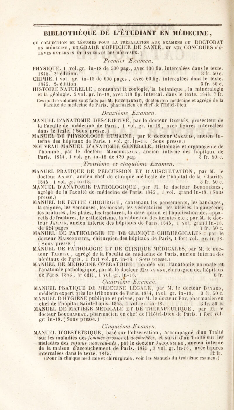 BIBLIOTHÈQUE DE L’ÉTUDIANT EN MÉDECINE, OU COLLECTION DE RESUMES POUR LA PREPARATION AUX EXAMENS DU DOCTORAT EN MÉDECINE, DU GRADE d’OFFICIER. de santé, et aux CONCOURS d’é- lèves EXTERNES ËT INTERNES DES HÔPITAUX. \ C Premier Examen. PHYSIQUE. I vol. gr. in-18 de 600 pag., avec lOG lig. intercalées dans le texte. 1845. 2e édition. 3 fr. 50 c. CHIMIE. 1 vol. gr. in-18 de GOO pages , avec GOfig. intercalées dans le texte. 1845. 2e édition. 3 fr. 50 c. HISTOIRE NATURELLE , contenant la zoologie, la botanique , la minéralogie et la géologie. 2 vol. gr. in-18, avec 318 fig. intercal. dans le texte. 1844. 7 fr. Ces quatre volumes sont faits par M. Rouchardat, docteur en médecine et agrégé de la Faculté de médecine de Paris, pharmacien en chef de rHotel-Dieu. Deuxième Examen. MANUEL D’ANATOMIE DESCRIPTIVE, parle docteur Després, prosecleur de la Faculté de médecine de Paris, 1 vol. gr. in-18, avec figures intercalées dans le texte. ( Sous presse.) MANUEL DE PHYSIOLOGIE HUMAINE, par le docteur Cazalis , ancien in- terne des hôpitaux de Paris. 1 vol. gr. in-18. (Sous presse.) NOUVEAU MANUEL D’ANATOMIE GÉNÉRALE, Histologie et organogénie de l’homme, par le docteur Marchessaux, ancien interne des hôpitaux de Paris. 1844 , 1 vol. gr. in-18 de 420 pag. ^ 3 fr. 50 c. Troisième et cinquième Examen. MANUEL PRATIQUE DE PERCUSSION ET D’AUSCULTATION, par M. le docteur Andry, ancien chef de clinique médicale de l’hôpital de la Charité. 1845, 1 vol. gr. in-18. 3 fr. 50 c. MANUEL D’ANATOMIE PATHOLOGIQUE, par M. le docteur Burguières , agrégé de la Faculté de médecine de Paris. 1845 , 1 vol. grand in-l8. (Sous presse.) MANUEL DE PETITE GHIRUR.GIE , contenant les pansements, les bandages, la saignée, les ventouses, les moxas, les vésicatoires, les ulcères, la gangrène, les brûlures, les plaies, les fractures, la description et l'application des appa- reils de fractures, le cathétérisme, la réduction des hernies etc ; par M. le doc- teur Jamain, ancien interne des hôpitaux de Paris. 1845, 1 vol. grand in-18. de G24 pages. 3 fr. 50 c. MANUEL DE PATHOLOGIE ET DE CLINIQUE CHIRURGICALES , par le docteur Maisonneuve, chirurgien des hôpitaux de Paris, 1 fort vol. gr. in-18. ( Sous presse. ) MANUEL DE PATHOLOGIE ET DE CLINIQUE MÉDICALES, par M. le doc- teur Tardieu , agrégé de la Faculté de médecine de Paris, ancien interne des hôpitaux de Paris, 1 fort vol. gr. in-18. ( Sous presse.) MANUEL DE MÉDECINE OPÉRATOIPiE , fondée sur l’anatomie normale et l’anatomie pathologique, par M. le docteur Malgaigne, chirurgien des hôpitaux de Paris. 1843 , 4^ édit., 1 vol. gr. in-18. 6 fr. Quatrième Examen. MANUEL PRATIQUE DE MÉDECINE LÉGALE, par M. le docteur Bayard, médecin expert près les tribunaux de Paris. 18i4, 1vol. gr. in-18. 3 fr. 50 c. MANUEL D’HYGIÈNE publique et privée, par M. le docteur Foy, pharmacien en chef de l’hôpital Saint-Louis. 1846, 1 vol. gr. in-18. 3 fr. 60 c. MANUEL DE MATIÈRE MÉDICALE ET DE THÉRAPEUTIQUE , par M. le docteur Bouciiardat, pharmacien en chef de l’Hôtel-Dieu de Paris. 1 fort vol. gr. in-18. (Sous presse.) Ci/iquième Examen. MANUEL D’OBSTÉTRIQUE, basé sur l’observation , accompagné d’un Traité sur les maladies des femmes grosses et accouchées, et suivi d’un Traité sur les maladies des enfants nouveau-nés , par le docteur Jacquemier , ancien interne de la maison d’accouchement de Paris. 1815 , 2 vol. gr. in-i8 , avec figures intercalées dans le texte. 1845. 12 fr. (Pour la clinique médicale et chirurgicale, voir les Mauuel.s du troisième examen.)