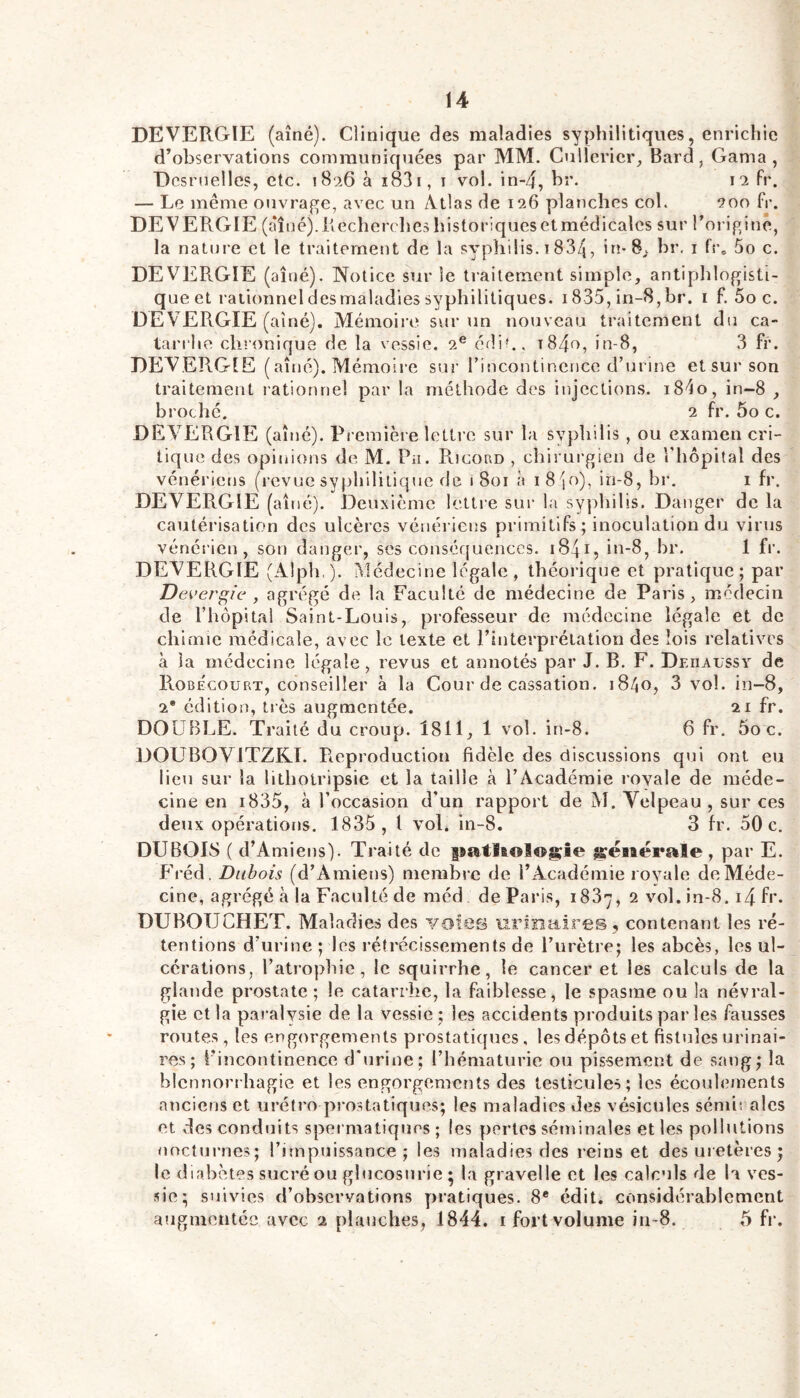 DEVERGIE (aîné). Clinique des maladies syphilitiques, enrichie d’observations communiquées par MM. Cullericr;, Bard, Gama , Dcsmelles, etc. 1826 à i83i, i vol. in-4, br. 12 fr. — Le même ouvrage, avec un Atlas de 126 planches col. 200 fr. DEVERGIE (aîi]é).Recherclieshistor!quesetmédicales sur roriginê, la nature et le traitement de la syphilis. 1834, in-B,, br. i fr» 5o c. DEVERGIE (aîné). Notice sur le traitement simple, antiphlogisti- que et rationnel des maladies syphilitiques. 1835, in-8, br. i f. 5o c. DEVERGIE (aîné). Mémoire sur un nouveau traitement du ca- tarrhe chronique de la vessie. 2® édi?., t84o, in-8, 3 fr. DEVER.GIE (aîné). Mémoire sur rincontinence d’urine et sur son traitement rationnel par la méthode des injections. i8do, in-8 , broché. 2 fr. 5o c. DEVERGIE (aîné). Pi emière lettre sur la syphilis , ou examen cri- tique des opinions de M. Pu. R.icord , chirurgien de l'hôpital des vénériens (revue syphilitique de 1801 à 18'io), iri-8, br. i fr. DEVERGIE (aîné). Deuxième lettre sur la syphilis. Danger de la cautérisation des ulcères vénéi iens primitifs; inoculation du virus vénérien, son danger, ses consér{uenccs. 1841, in-8, br. 1 fr. DEVERGIE (Alph,). Médecine légale, théorique et pratique; par Dever^ie , agrégé de la Faculté de médecine de Paris, médecin de l’hôpital Saint-Louis, professeur de médecine légale et de chimie médicale, avec le texte et l’interprétation des lois relatives à la médecine légale, revus et annotés par J. B. F. Dehaussy de RobÉcourt, conseiller à la Cour de cassation. 18/I0, 3 vol. in-8, 2* édition, très augmentée. 21 fr. DOUBLE. Traité du croup. 1811, 1 vol. in-8. 6 fr. 5o c. DOUBOVITZKI. Reproduction fidèle des discussions qui ont eu lieu sur la litholripsie et la taille à l’Académie rovale de méde- cine en i835, à l’occasion d’un rapport de M. Velpeau , sur ces deux opérations. 1835, 1 vol. in-8. 3 fr. 50 c. DUBOIS ( d’Amiens). Traité de |iatlB©I®g;îe ^éiaérale , par E. Fréd. Dubois (d’Amiens) membre de l’Académie royale deMéde- cine, agrégé à la Faculté de méd de Paris, 1887, 2 vol. in-8.14 f»'* DUBOUCHET. Maladies des votes uriînaires , contenant les ré- tentions d’urine ; les rétrécissements de l’urètre; les abcès, les ul- cérations, l’atrophie, le squirrhe, le cancer et les calculs de la glande prostate ; le catarrhe, la faiblesse, le spasme ou la névral- gie et la paralysie de la vessie ; les accidents produits par les fausses routes , les engorgements prostatiques, les dépôts et fistules urinai- res ; l'incontinence d’urine: l’hématurie ou pissement de sang; la blennori’hagie et les engorgements des testicules; les écouhnnents anciens et uréfro prostatiques; les maladies des vésicules sémirales et des conduits spei matiques ; les pertes séminales et les pollutions nocturnes; l’impuissance ; les maladies des reins et des uretères; le diabètes sucré ou ghicosnrie ; la gravelle et les calculs de la ves- sie; suivies d’observations yjratiques. 8* édit, considérablement augmentée avec 2 planches, 1844. i fort volume iti-8. 5 fr.