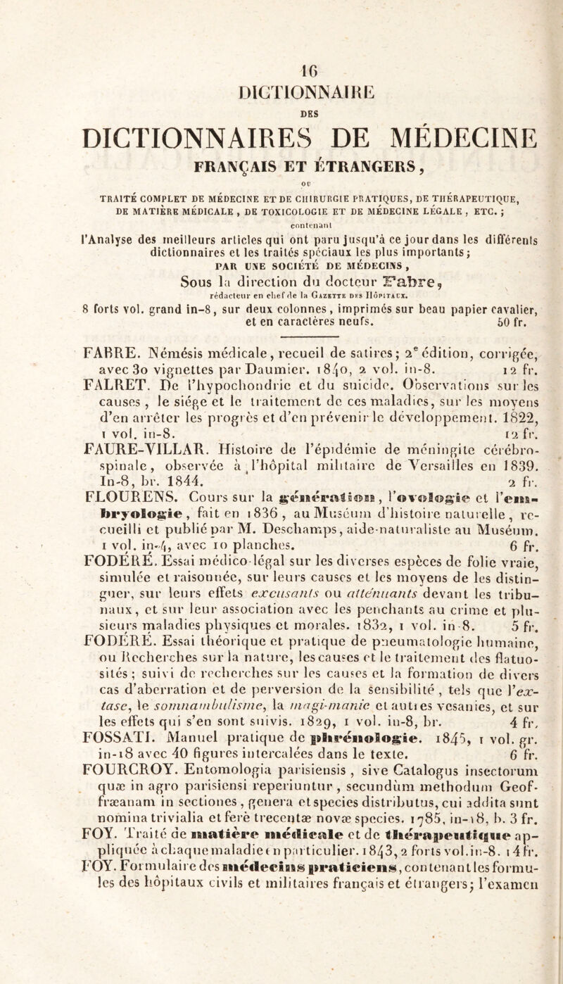 DIGTIONNAÏKK DES DICTIONNAIRES DE MÉDECINE FRANÇAIS ET ÉTRANGERS, OP TRAITÉ COMPLET DE MEDECINE ET DE CHIRURGIE PRATIQUES, DE THERAPEUTIQUE, DE matière médicale , DE TOXICOLOGIE ET LE MÉDECINE LEGALE , ETC. ; contpuanl l’Analyse des meilleurs articles qui ont paru jusqu’à ce jour dans les différents dictionnaires et les traités spéciaux les plus importants; PAU UiXE SOCIÉTÉ DE MEDECINS , Sous la direction du docteur iFabre^ rédaclcur en cliefde la Gazette des Hôpitaux. 8 forts vol. grand in-8, sur deux colonnes, imprimés sur beau papier cavalier, et en caractères neufs. 50 fr. FABRE. Némésis médicale, recueil de satires; ü^édition, corrigée, avec 3o vignettes parDaumier. i8/|0, i vol. in-8. 12 fr. FALRET. De riiypochondric et du suicide. Observations sur les causes , le siège et le traitement de ces maladies, sur les moyens d’en arrêter les progiès et d’en prévenir le développement. 1822, i vol. in-8. 12 fr. FAURE-VILLAR. Histoire de l’épidémie de méningite cérébro- spinale, observée à Fliopital militaire de A'ersailles en 1839. In-8, br. 1844. * 2 fr. FLOURENS. Cours sur la et l’easa- laryoîogie , fait en i836, au Muséum d’histoire naturelle , re- cueilli et publié par M. Deschamps, aide-naturaliste au Muséum. I vol. in-à, avec 10 planches. 6 fr. FODERE. Essai médico legal sur les diverses espèces de folie vraie, simulée et raisonnée, sur leurs causes et les moyens de les distin- g'ier, sur leurs effets excusants ou atténuants devant les tribu- naux, et sur leur association avec les penchants au crime et plu- sieurs maladies physicjues et morales. 1882, i vol. in 8. 5 fr. FODERE. Essai théorique et pratique de prieunialologie humaine, ou Recherches sur la nature, les causes et le traitement des flatuo- sités; suivi de rechci-ches sur les causes et la formation de divers cas d’aberration et de perversion de la sensibilité , tels que Y ex- tase, le somnambulisnie, la niagi-nianie et anties vesanies, et sur les effets qui s’en sont suivis. 1829, i vol. in-8, br. 4 fr. FOSSATI. Manuel pratique de plii^ëiaologie. i845, i vol. gr. in-18 avec 40 figures intercalées dans le texte. 6 fr. FOURGROY. Entomologia parisiensis, sive Gatalogus insectorum quæ in agro parisiensi reperiuntur , secundùm methodnin Geof* fræanam in sectiones , généra etspccies distributus, cui addita snnt nomina trivialia etferè trecentæ novæ spccies. 178Â in-18, b. 3 fr. FOY. Traité de matière mëdieale et de tlierajaeïitleiaie ap- pliquée àchaquemaladiee n particulier. 1843, 2 forts vol.in-8. 14fr. FOY. Formulaire des mëflecîsfis faraticiens, contenant les formu- les des liô])itaux civils et militaires français et étrangers; l’examen