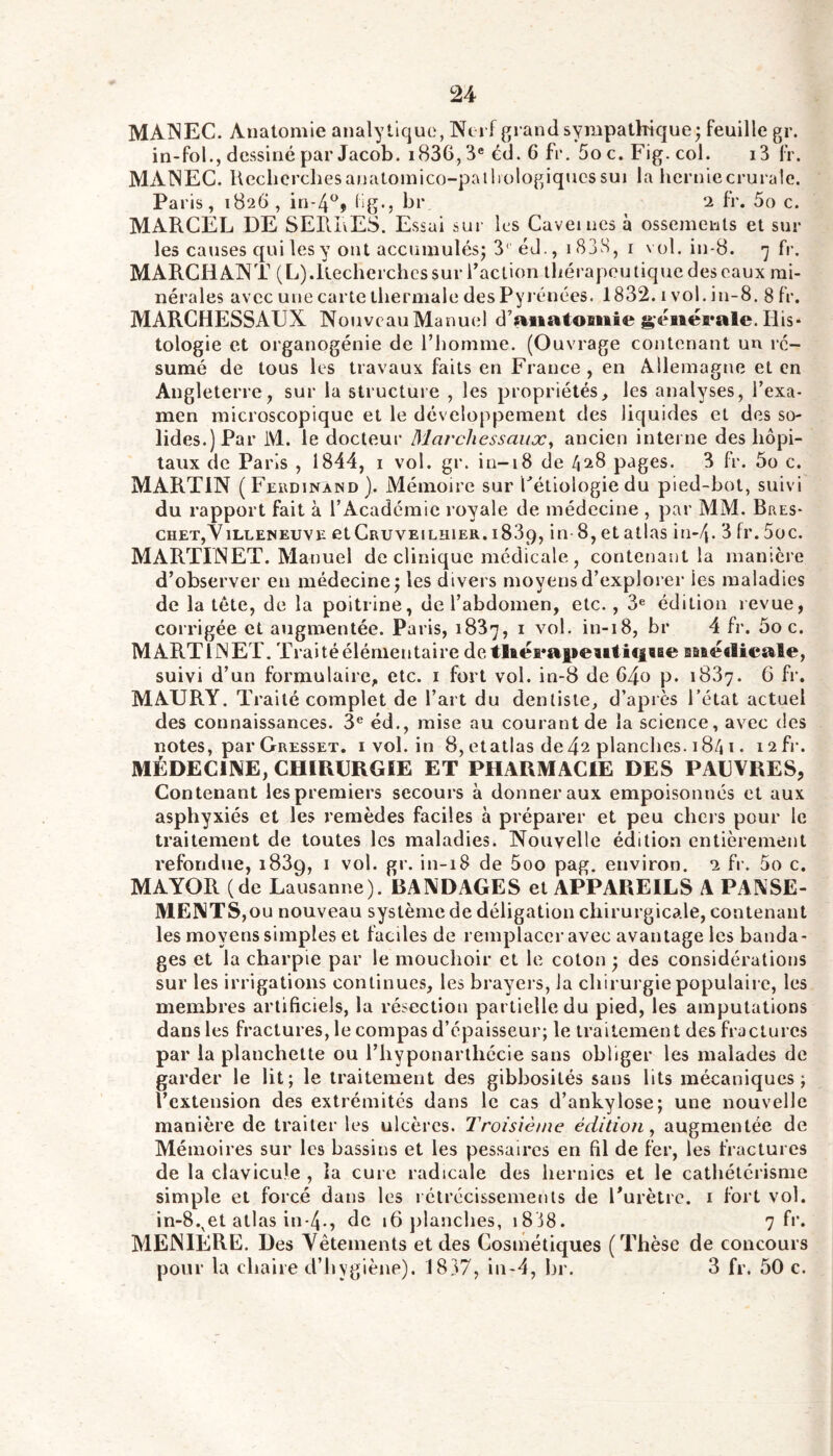 MAINEC. Anatomie analytique, INJei f grand sympathique; feuille gr. in-fol., dessiné par Jacob. i836,3® éd. 6 fr. Soc. Fig. col. i3 fr. MANEC. Ueclicrchesanatomico-paihologiqucssui la hcrniecruralc. Paris, 1826 , üg-, br 2 fr. 5o c. MARCEL DE SERIvES. Essai sur les Cavernes à ossements et sur les causes qui les y ont accumulés; 3‘ éd., i83H, i vol. in-d. -j fr. MARCHANT (L).Recherchcs sur l’action tliérapoutique des eaux mi- nérales avec une carte thermale des Pyi'énées. 1832. i vol. in-8. 8 fr. MARCHESSAUX Nouveau Manuel d’aiiatOBïiie générale. His- tologie et organogénie de l’homme. (Ouvrage contenant un ré- sumé de tous les travaux faits en France , en Allemagne et en Angleterre, sur la structure , les propriétés, les analyses, l’exa- men microscopique et le développement des liquides et des so- lides.) Par M. le docteur Marcliessaiix^ ancien interne des hôpi- taux de Paris , 1844, i vol. gr. in-18 de /128 pages. 3 fr. 5ü c, MARTIN ( Fcudinànd ). Mémoire sur Cétiologie du pied-bot, suivi du rapport fait à l’Académie royale de médecine , par MM. Bres- chet,Yilleneuve etCauvEiLHiER. 1839, in 8,etatlas in-Zj. 3 fr.5oc. MARTINET. Manuel de clinique médicale, contenant la manière d’observer en médecine; les divers moyens d’explorer les maladies de la tête, de la poitrine, de l’abdomen, etc., 3® édition revue, corrigée et augmentée. Paris, 183^, i vol. in-18, br 4 fr. 5o c. MARTINET. Traitéélémentaire de tlaérapeiitiiiBBe Baié«licale, suivi d’un formulaire, etc. i fort vol. in-8 de 64o p. 1887. 6 fr. MAURY. Traité complet de l’art du dentiste, d’apiès l’état actuel des connaissances. 3® éd., mise au courant de la science, avec des notes, par Gresset, i vol. in 8,etatlas de42 planches. 1841. i2fr. MÉDECINE, CHIRCRGIE ET PHARMACIE DES PAUVRES, Contenant les premiers secours à donner aux empoisonnés et aux asphyxiés et les remèdes faciles à préparer et peu chers pour le traitement de toutes les maladies. Nouvelle édition entièrement refondue, 1889, i vol. gr. in-18 de 5oo pag. environ. 2 fr. 5o c. MAYOR (de Lausanne). BANDAGES et APPAREILS A PANSE- MENTS,ou nouveau système de déligation chirurgicale, contenant les moyens simples et faciles de remplacer avec avantage les banda- ges et la charpie par le mouchoir et le coton ; des considérations sur les irrigations continues, les brayers, Ja chirurgie populaire, les membres artificiels, la résection partielle du pied, les amputations dans les fractures, le compas d’épaisseur; le traitement des fractures par la planchette ou l’hyponartliccie sans obliger les malades de garder le lit; le traitement des gibbosités sans lits mécaniques; l’extension des extrémités dans le cas d’ankylose; une nouvelle manière de traiter les ulcères. Troisième édition^ augmentée de Mémoires sur les bassins et les pessaires en fil de fer, les fractures de la clavicule , la cure radicale des hernies et le cathétérisme simple et forcé dans les rétrécissements de l’urètre. i fort vol. in-8.^et atlas in-4., de 16 planches, i8i8. 7 fr. MENIÈRE. Des Vêtements et des Cosmétiques (Thèse de concours pour la chaire d’hygiène). 1837, in-4, br. 3 fr. 50 c.