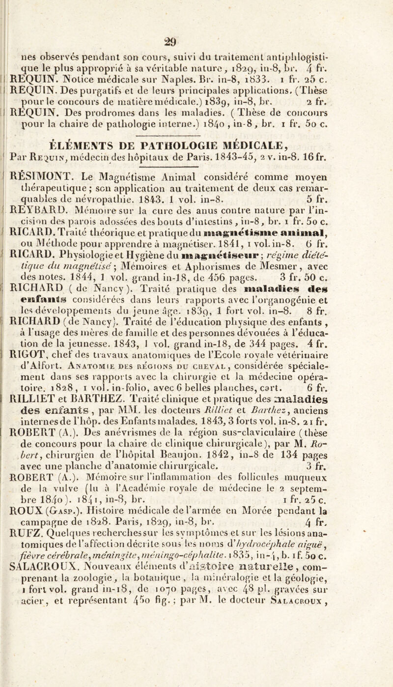 nés obsers'és pendant son cours, suivi du traitement antiphlogisti- que le plus approprié à sa véritable nature, 1829, in-8, br. 4 1 REQUIN. Notice médicale sur Naples. Br. in-8, id33. i fi\ 26 c. 1 REQUIN. Des purgatifs et de leurs principales applications, (Thèse pour le concours de matièremédicale.) 1889, in-8, br. 2 fr. ! REQUIN. Des prodromes dans les maladies. (Thèse de concours pour la chaire de pathologie interne.) 1840 , in-8, br. i fr, 5o c. ÉLÉMENTS DE PATHOLOGIE MÉDICALE, ' Par Re'^uin, médecin des hôpitaux de Paris. 1843-45, 2 v. in-8. 16 fr. i RÉSIMONT. Le Magnétisme Animal considéré comme moyen thérapeutique ; son application au traitement de deux cas remar- quables de névropathie. 1843. 1 vol. in-8. 5 fr. i REYBARD. Aléniou esur la cure des anus contre nature par Tin- I cision des parois adossées des bouts d’intestins , in-8, br. i fr. 5o c. i RICARD. Traité théorique et pratique du magnétisme animal, ; ou Méthode pour apprendre à magnétiser. 1841, i vol. in-8. 6 fr. ? RICARD. Physiologie et Hygiène du magnétiseni* ; régime diète- I tique du ïiiagnétisé ; Mémoires et Aphorismes de IVIesmer , avec : des notes. 1844, 1 vol. grand in-18, de 456 pages. 3 fr. 50 c. r; RICHARD (de Nancy). Traité pratique des maladies des j enfants considérées dans leurs rapports avec l’organogénie et f les développements du jeune âge. iSSp, 1 fort vol. in-8. 8 fr. I RICHARD (de Nancy). Traité de l’éducation physique des enfants , à Tusage des mères de famille et des personnes dévouées à l’éduca- tion de la jeunesse. 1843, I vol. grand in-18, de 344 pages. 4 fr. RIGOT, chet des travaux anatomiques de l’Ecole l oyale vétérinaire d’Aifort. Anatomie des régions du cheval, considérée spéciale- I ment dans ses rapports avec la chirurgie et la médecine opéra- I toire. 1828, I vol. in-folio, avec 6 belles planches, cart. 6 fr. 1 RILLIET et BARTHEZ. Traité clinique et pratique des maladies des enfants , par MM. les docteurs Rilliet et Barthez^ anciens internes de rhôp. des Enfants malades. 1843,3 forts vol. in-8, 21 fr. ROBERT (A.). Des anévrismes de la région sus-claviculaire (thèse de concours pour la chaire de clinique chirurgicale), par M. Ro- i chirurgien de l’hôpital Beaujon. 1842, in-.8 de 134 pages avec une planche d’anatomie chirurgicale. Sfr. I ROBERT (A.). Mémoire sur rinflammation des follicules muqueux de la vulve (lu à l’Académie royale de médecine le 2 septem- bre l84o). 184 I, in-8, br. i fr. 25 c. ROUX (Gasp.). Histoire médicale de l’armée en Morée pendant la campagne de 1828. Paris, 1829, in-8, br. 4 fr. RUEZ. Quelques recherchessur les symptômes et sur les lésions ana- tomiques de l’affection décrite sous les noms hydrocéphale aiguë^ fièvre cérébrale^ méningite^ inéiüngo-céphalite. 1835, in-j, b. i f. 5o c. SALAGROÜX. Nouveaux éléments d’iiistoire naturelle, com- prenant la zoologie, la botanique, la minéralogie et la géologie, 1 fort vol. grand in-18, de lo-jo pages, avec 4^ pl. gravées sur acier, et représentant fig* ; par M. le docteur Salacroux ,