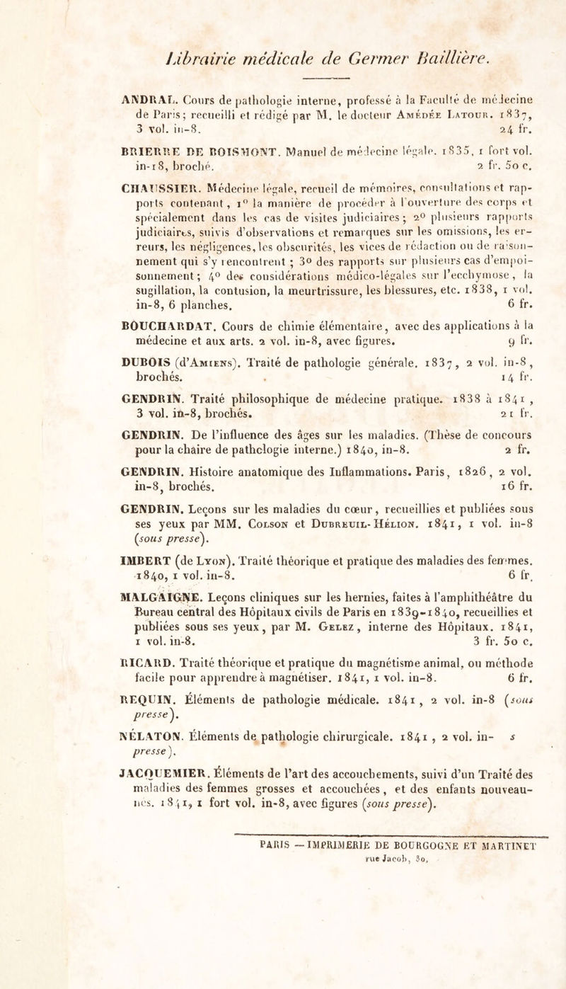 Librairie médicale de Germer Baillière. ANDRAL. Cours de pathologie interne, professé à la Facilité de médecine de Paris; recueilli et rédigé par M. le docteur Amédée Latour. 1837, 3 vol. iu-8. 24 fr. BRIERRE RE BOTS MONT. Manuel de médecine légale. 1 S 3 3. 1 fort vol. in-18, broché. 2 fr. 5o c. CHAUSSIER. Médeci ne légale, recueil de mémoires, consultations et rap- ports contenant, i° la manière de procéder à l'ouverture des corps et spécialement dans les cas de visites judiciaires ; 20 plusieurs rapports judiciaires, suivis d’observations et remarques sur les omissions, les er- reurs, les négligences, les obscurités, les vices de rédaction ou de raison- nement qui s’y rencontrent ; 3° des rapports sur plusieurs cas d’empoi- sonnement ; 4° de« considérations médico-légales sur l’ecchymose, la sugillation, la contusion, la meurtrissure, les blessures, etc. i838, 1 vol. in-8, 6 planches. 6 fr. BOUCIIARDAT. Cours de chimie élémentaire, avec des applications à la médecine et aux arts. 2 vol. in-8, avec figures. 9 fr. DUBOIS (d’Amiens). Traité de pathologie générale. 1837, 2 vol. in-8, brochés. 14 fr. GENDRIN. Traité philosophique de médecine pratique. i838 à 1841 , 3 vol. in-8, brochés. 21 fr. GENDRIN. De l’influence des âges sur les maladies. (Thèse de concours pour la chaire de pathologie interne.) 1840, in-8. 2 fr. GENDRIN. Histoire anatomicpie des Inflammations. Paris, 1826, 2 vol. in-8, brochés. 16 fr. GENDRUV. Leçons sur les maladies du coeur, recueillies et publiées sous ses yeux par MM. Colson et Dubreuil- Hélion. 1841, 1 vol. in-8 (sous presse). IMBERT (de Lyon). Traité théorique et pratique des maladies des femmes. 1840, 1 vol. in-8. 6 fr, MALGÀIGNE. Leçons cliniques sur les hernies, faites à l’amphithéâtre du Bureau central des Hôpitaux civils de Paris en 1839-1840, recueillies et publiées sous ses yeux, par M. Gelez, interne des Hôpitaux. 1841, 1 vol. in-8. 3 fr. 5o c. RICARD. Traité théorique et pratique du magnétisme animal, ou méthode facile pour apprendre à magnétiser. 1841, 1 vol. in-8. 6 fr. REQUIN. Éléments de pathologie médicale. 1841 , 2 vol. in-8 (sous presse). NÉLATON. Éléments de pathologie chirurgicale. 1841 , 2 vol. in- s presse). JACOUEMIER. Éléments de l’art des accouchements, suivi d’un Traité des maladies des femmes grosses et accouchées, et des enfants nouveau- nés. 1841, 1 fort vol. in-8, avec figures (sous presse). PAUIS — IMPRIMERIE DE BOURGOGNE ET MARTINET rue Jacob, 3o,