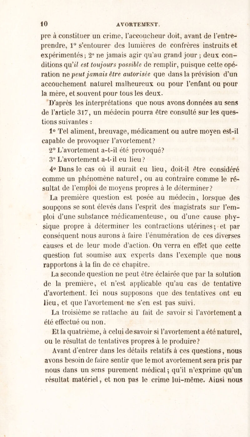 pre à constituer un crime, l’accoucheur doit, avant de l’entre- prendre, 1° s’entourer des lumières de confrères instruits et expérimentés; 2° ne jamais agir qu’au grand jour ; deux con- ditions qu'il est toujours possible de remplir, puisque cette opé- ration ne peut jamais être autorisée que dans la prévision d’un accouchement naturel malheureux ou pour l’enfant ou pour la mère, et souvent pour tous les deux. D’après les interprétations que nous avons données au sens de l’article 317, un médecin pourra être consulté sur les ques- tions suivantes : 1° Tel aliment, breuvage, médicament ou autre moyen est-il capable de provoquer l’avortement? 2° L’avortement a-t-il été provoqué? 3° L’avortement a-t-il eu lieu? 4° Dans le cas où il aurait eu lieu, doit-il être considéré comme un phénomène naturel, ou au contraire comme le ré- sultat de l’emploi de moyens propres à le déterminer? La première question est posée au médecin, lorsque des soupçons se sont élevés dans l’esprit des magistrats sur l’em- ploi d’une substance médicamenteuse, ou d’une cause phy- sique propre à déterminer les contractions utérines-, et par conséquent nous aurons à faire l’énumération de ces diverses causes et de leur mode d’action. On verra en effet que cette question fut soumise aux experts dans l’exemple que nous rapportons à la fin de ce chapitre. La seconde question ne peut être éclairée que par la solution de la première, et n’est applicable qu’au cas de tentative d’avortement. Ici nous supposons que des tentatives ont eu lieu, et que l’avortement ne s’en est pas suivi. La troisième se rattache au fait de savoir si l’avortement a été effectué ou non. Et la quatrième, à celui de savoir si l’avortement a été naturel, ou le résultat de tentatives propres à le produire? Avant d’entrer dans les détails relatifs à ces questions, nous avons besoin de faire sentir que le mot avortement sera pris par nous dans un sens purement médical ; qu’il n’exprime qu’un résultat matériel, et non pas le crime lui-même. Ainsi nous