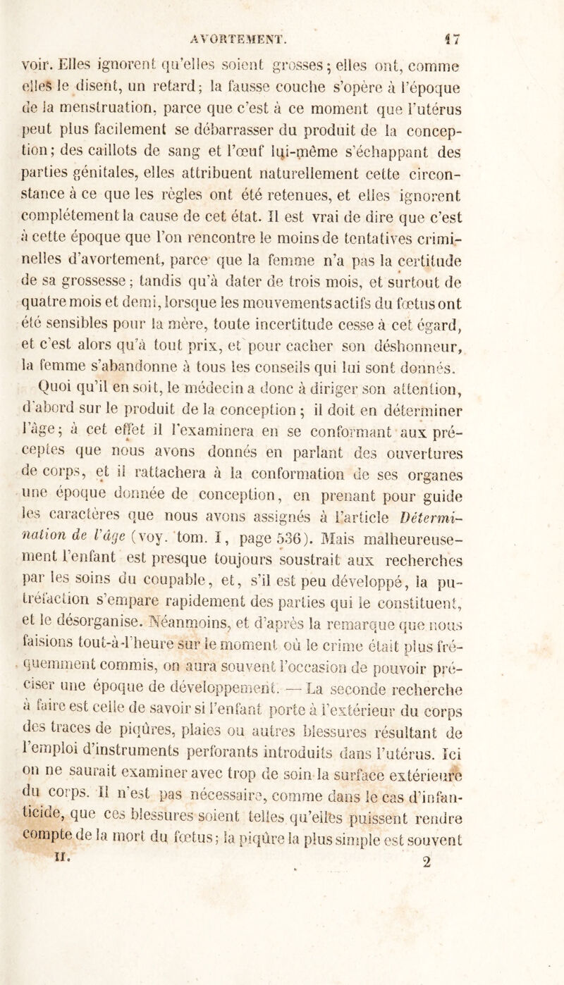 voir. Elles ignorent qu’elles soient grosses; elles ont, comme elles le disent, un retard; la fausse couche s’opère à l’époque de la menstruation, parce que c’est à ce moment que l’utérus peut plus facilement se débarrasser du produit de la concep- tion; des caillots de sang et l’œuf Iqi-même s’échappant des parties génitales, elles attribuent naturellement cette circon- stance à ce que les règles ont été retenues, et elles ignorent complètement la cause de cet état. Il est vrai de dire que c’est à cette époque que l’on rencontre le moins de tentatives crimi- nelles d’avortement, parce que la femme n’a pas la certitude de sa grossesse ; tandis qu’à dater de trois mois, et surtout de quatre mois et demi, lorsque les mouvements actifs du fœtus ont été sensibles pour la mère, toute incertitude cesse à cet égard, et c’est alors qu'à tout pris, et pour cacher son déshonneur, la femme s’abandonne à tous les conseils qui lui sont donnés. Quoi qu’il en soit, le médecin a donc à diriger son attention, d abord sur le produit de la conception ; il doit en déterminer l’age; à çet effet il l’examinera en se conformant aux pré- ceptes que nous avons donnés en parlant des ouvertures de corps, et il rattachera à la conformation de ses organes une époque donnée de conception, en prenant pour guide les caractères que nous avons assignés à l’article Détermi- nation de l âge (yoy. tom. I, page 536). Mais malheureuse- ment Fenlant est presque toujours soustrait aux recherches par les soins du coupable, et, s’il est peu développé, la pu- tréfaction s’empare rapidement des parties qui le constituent, et le désorganise. Neanmoins, et d’après la remarque que nous faisions tout-àd’heure sur le moment où le crime était plus fré- quemment commis, on aura souvent l’occasion de pouvoir pré- ciser une époque de développement. — La seconde recherche a faiie est celle de savoir si reniant porte à l’extérieur du corps des traces de piqûres, plaies ou autres blessures résultant de l’emploi d’instruments perforants introduits dans l’utérus. Ici on ne saurait examiner avec trop de soin la surface extérieure da corps. Il n’est pas nécessaire, comme dans le cas d’infan- ticiue, que ces blessures soient telles qu’elles puissent rendre compte de la mort du fœtus; la piqûre la plus simple est souvent II. Cl