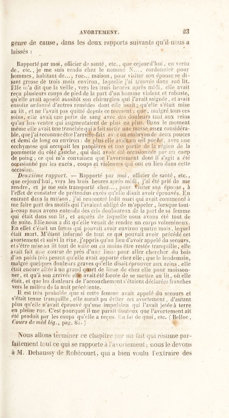 genre de cause, dans ies deux rapports suivants qu’il-nous a laissés : Rapporté par moi, officier de santé , etc., que cejourd’hui , en vertu de, etc., je me suis rendu chez le nommé N..., cordonnier pour hommes, habitant de..., rue... maison, pour visiter son épouse se di- sant grosse de trois mois environ, laquelle j’ai trouvée dans son lit. Elle m’a dit que la veille , vers les trois heures après midi, elle avait reçu plusieurs coups de pied de la part d’un homme violent et robuste, qu’elle avait appelé aussitôt son chirurgien qui l’avait saignée, et avait ensuite ordonné d’autres remèdes dont elle usait; qu’elle s’était mise au lit, et ne l’avait pas quitté depuis ce moment ; que, malgré tous ces soins, elle avait une perte de sang avec des douleurs tant aux reins qu’au bas-ventre qui augmentaient de plus en plus. IXans le moment même elle avait une tranchée qui a fait sortir une masse, assez considéra- ble, que j’ai reconnue être l’arrière-faix aw-c un embryon de deux pouces et demi de long ou environ : de plus elle avait un œi! poché, avec une ecchymose qui occupait les paupières et une partie de la région de la pommette du côté gauche, qui doit avoir été occasionnée par ira coup de poing ; ce qui m’a convaincu que l’avortement dont il s’agit a été occasionné par les excès, coups et violences qui ont eu lieu dans cette occasion. Deuxième rapport. — Rapporté par moi, officier de santé, etc., que cejourd’hui, vers les trois heures après midi, j’ai été prié de me rendre, et je me suis transporté chez..., pour visiter son épouse, à l’effet de constater de prétendus excès qu’elle disait avoir éprouvés. En entrant dans la maison, j’ai rencontré ledit mari qui avait commencé à me faire part des motifs qui l’avaient obligé de m’appeler, lorsque toul- à-coup nous avons entendu des cris douloureux de la part de sa femme qui était dans son lit, et auprès de laquelle nous avons été tout de de suite. Elle nous a dit qu’elle venait de rendre un corps volumineux. En effet celait un foetus qui pouvait avoir environ'quatre mois, lequel était mort. M’étant informé de tout ce qui pouvait avoir précédé cet avortement et suivi la rixe, j’appris qu’au lieu d’avoir appelé du secours, ets’ètre mise au lit tout de suite ou au moins être restée tranquille, elle avait fait une course de près d’une lieue pour aller chercher du bois d’un poids très pesant qu’elle avait apporté chez elle; que le lendemain, malgré quelques douleurs graves qu’elle disait éprouver aux reins, elle était encore allée à un grand quart de lieue de chez elle pour moisson- ner, et qu’à sou arrivée elle avait été forcée de se mettre au lit, où elle était, et que les douleurs de l’accouchement s’étaient déclarées franches vers le milieu de la nuit précédente. IL est très probable que si cette femme avait appelé du secours et s’était tenue tranquille, elle aurait pu éviter cet avortement, d’autant plus qu’elle n’avait éprouvé qu’une impulsion qui l’avait jetée à terre en pleine rue. C’est pourquoi il me parait douteux que l’avortement ait été produit par les coups qu’elle a reçus. Eu foi de quoi, etc. ( Belloc , Cours de méd lé g., pag. 8 à. ) Nous allons terminer ce chapitre par un fait qui résume par- faitement tout ce qui se rapporte à Favoriement ; nous le devons à M. Dehaussy de Robécourt, qui a bien voulu l’extraire des