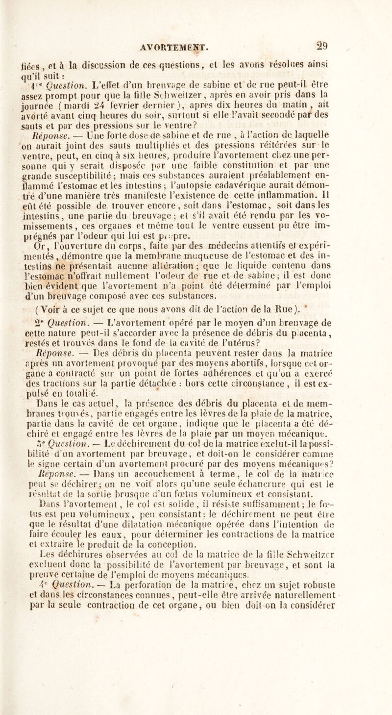 fiées, et à la discussion de ces questionsf et les avons résolues ainsi qu’il suit : Ve Question. L’effet d’un breuvage de sabine et de rue peut-il être assez prompt pour que la tille Schweitzer, après en avoir pris dans la journée (mardi 24 lévrier dernier), après dix heures du matin, ait avorté avant cinq heures du soir, surtout si elle l’avait secondé par des sauts et par des pressions sur le ventre? Réponse. — Une forle dose de sabine et de rue , à faction de laquelle on aurait joint des sauts multipliés et des pressions réitérées sur le ventre, peut, en cinq à six heures, produire favortemerit chez une per- sonne qui y serait disposée par une faible constitution et par une grande susceptibilité; mais ces substances auraient préalablement en- flammé l'estomac et les intestins; l’autopsie cadavérique aurait démon- tré d’une manière très manifeste l’existence de cette inflammation. Il eût été possible de trouver encore , soit dans l’estomac, soit dans les intestins, une partie du breuvage; et s’il avait été rendu par les vo- missements, ces organes et même tout le ventre eussent pu être im- prégnés par l’odeur qui lui est propre. Or, 1 ouverture du corps, faite par des médecins attentifs et expéri- mentés, démontre que la membrane muqueuse de l’estomac et des in- testins ne présentait aucune altération; que le liquide contenu dans l’estomac n’offrait nullement l’odeur de rue et de sabine; il est donc bien évident que l’avortement n’a point été déterminé par l’emploi d’un breuvage composé avec ces substances. (Voir à ce sujet ce que nous avons dit de l’action de la Rue). 2e Question. — L’avortement opéré par le moyen d’un breuvage de cette nature peut-il s’accorder avec la présence de débris du placenta, restés et trouvés dans le fond de la cavité de l’utérus? Réponse. — Des débris du placenta peuvent rester dans la matrice après un avortement provoqué par des moyens abortifs, lorsque cet or- gane a contracté sur un point de fortes adhérences et qu’on a exercé des tractions sur la partie détachée : hors cette circonstance , il est ex- pulsé en toiali é. Dans le cas actuel, la présence des débris du placenta et de mem- branes trouvés, partie engagés entre les lèvres de la plaie de la matrice, partie dans la cavité de cet organe, indique que le placenta a été dé- chiré et engagé entre les ièvres de la plaie par un moyen mécanique. 5e Question. — Le déchirement du co! delà matrice exclut-il la possi- bilité d’un avortement par breuvage, et doit-on le considérer comme le signe certain d’un avortement procuré par des moyens mécaniques? Réponse. — Dans un accouchement à terme, le col de la matrice peut se déchirer; on ne voit alors qu’une seule échancrure qui est le résultat de la sortie brusque d’un fœtus volumineux et consistant. Dans l’avortement, le col est solide, il résiste suffisamment; le fœ- tus est peu volumineux, peu consistant; le déchirement ne peut être que le résultat d’une dilatation mécanique opérée dans l’intention de faire écouler les eaux, pour déterminer les contractions de la matrice cl extraire le produit de la conception. Les déchirures observées au col de la matrice de la fille Schweitzer excluent donc la possibilité de l’avortement par breuvage, et sont la preuve certaine de l’emploi de moyens mécaniques. 4e Question. — La perforation de la matrire, chez un sujet robuste et dans les circonstances connues, peut-elle êlre arrivée naturellement par la seule contraction de cet organe, ou bien doit on la considérer