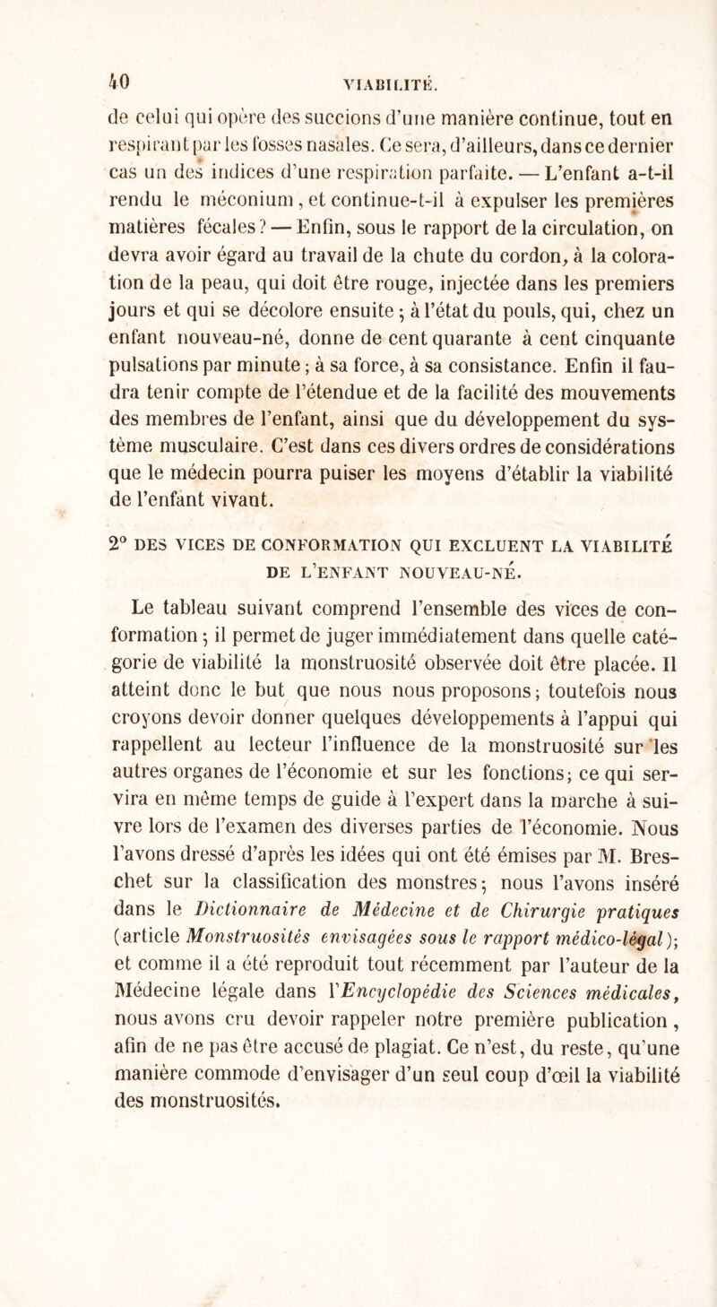 de celui qui opère des succions d’une manière continue, tout en respirant par les fosses nasales. Ce sera, d’ailleurs, dans ce dernier cas un des indices d’une respiration parfaite. — L’enfant a-t-il rendu le méconium, et continue-t-il à expulser les premières matières fécales ? — Enfin, sous le rapport de la circulation, on devra avoir égard au travail de la chute du cordon, à la colora- tion de la peau, qui doit être rouge, injectée dans les premiers jours et qui se décolore ensuite ; à l’état du pouls, qui, chez un enfant nouveau-né, donne de cent quarante à cent cinquante pulsations par minute ; à sa force, à sa consistance. Enfin il fau- dra tenir compte de l’étendue et de la facilité des mouvements des membres de l’enfant, ainsi que du développement du sys- tème musculaire. C’est dans ces divers ordres de considérations que le médecin pourra puiser les moyens d’établir la viabilité de l’enfant vivant. ■ / 2° DES VICES DE CONFORMATION QUI EXCLUENT LA VIABILITE DE L’ENFANT NOUVEAU-NÉ. Le tableau suivant comprend l’ensemble des vices de con- formation ; il permet de juger immédiatement dans quelle caté- gorie de viabilité la monstruosité observée doit être placée. Il atteint donc le but que nous nous proposons; toutefois nous croyons devoir donner quelques développements à l’appui qui rappellent au lecteur l’influence de la monstruosité sur les autres organes de l’économie et sur les fonctions; ce qui ser- vira en meme temps de guide à l’expert dans la marche à sui- vre lors de l’examen des diverses parties de l’économie. Nous l’avons dressé d’après les idées qui ont été émises par M. Bres- chet sur la classification des monstres; nous l’avons inséré dans le Dictionnaire de Médecine et de Chirurgie pratiques (article Monstruosités envisagées sous le rapport médico-légal); et comme il a été reproduit tout récemment par l’auteur de la Médecine légale dans Y Encyclopédie des Sciences médicales, nous avons cru devoir rappeler notre première publication, afin de ne pas être accusé de plagiat. Ce n’est, du reste, qu’une manière commode d’envisager d’un seul coup d’œil la viabilité des monstruosités.